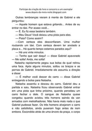 Participe da criação do livro e concorra a um exemplar
             www.depois-da-meia-noite.blogspot.com

   Outras lembranças vieram à mente de Gabriel e ele
perguntou:
   — Aquele homem que estava gritando... Antes de eu
entrar no táxi. Por acaso você...
   — É. Eu fiz essa besteira também.
   — Meu Deus! Você deixou uma pista para eles.
   — Pista? Como assim?
   —Com certeza eles desconfiaram. Uma mulher
roubando um táxi. Com certeza devem ter anotado a
placa e... Há quanto tempo estamos parados aqui?
   — Há uns vinte minutos.
   — Tenho que sair daqui! — disse Gabriel apavorado
— Me solte! Anda, me solta!
   Natasha rapidamente pegou sua bolsa da qual retirou
uma faca. Após alguns minutos, soltou os braços e as
pernas de Gabriel. Imediatamente ele assumiu a direção
e disse:
   — É melhor você descer do carro — disse Gabriel
entregando a bolsa para Natasha.
   Natasha assentiu e desceu do carro. Gabriel deu a
partida e saiu. Natasha ficou observando Gabriel entrar
em uma pista que tinha próximo, quando percebeu um
carro fechar o dele. O sangue de Natasha quase
congelou quando avistou três homens saindo da van
armados com metralhadoras. Não havia mais nada o que
Gabriel pudesse fazer. Os três homens alvejaram o carro
e não satisfeitos, ainda puseram fogo antes de irem
embora. Escondida atrás de uma árvore da praça, o corpo
 