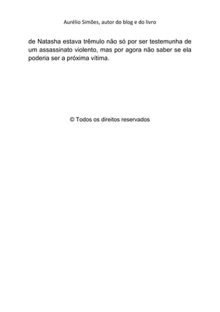 Aurélio Simões, autor do blog e do livro


de Natasha estava trêmulo não só por ser testemunha de
um assassinato violento, mas por agora não saber se ela
poderia ser a próxima vítima.




              © Todos os direitos reservados
 