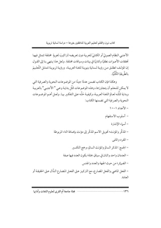 ‫×‪ òíìiŠmòîãbÛòa‰…–bçÌi´ÔbäÜÛòîiŠÈÛaáîÜÈnÛáÜÔÛaëæìãlbn‬‬


                  ‫ٍ‬
‫اﻷﺟﻨﺒﻲ اﻟﻨﻈﺎم اﻟﺼﻮﰐ أو اﻟﻜﺘﺎﰊ ﻟﻠﻌﺮﺑﻴﺔ دون ﺗﻌﺮﻳﻀﻪ ﻟﱰاﻛﻴﺐ ﻟﻐﻮﻳﺔ ﳐﺘﻠﻔﺔ ﺗﺘﻤﺜﻞ ﻓﻴﻬـﺎ‬
                        ‫َ‬                         ‫ّ‬         ‫ّ‬
‫ﲢﻘﻘﺎت اﻷﺻﻮات ﻧﻄﻘﻴﺎ وﻛﺘﺎﺑﻴﺎ ﰲ ﺑﻴﺌﺎت وﺳﻴﺎﻗﺎت ﳐﺘﻠﻔﺔ. وﻟﻌﻞ ﻫﺬا ﻳﻨﺘﻬﻲ ﺑﻨﺎ إﱃ اﻟﻘـﻮل‬
                                                     ‫ً‬       ‫ً‬
‫إن اﳌﺆﻟــﻒ اﻧﻄﻠــﻖ ﻣــﻦ رؤﻳــﺔ ﻟــﺴﺎﻧﻴﺔ ﺑﻨﻴﻮﻳــﺔ ﻟﻠﻐــﺔ اﻟﻌﺮﺑﻴــﺔ, ورؤﻳــﺔ ﺗﺮﺑﻮﻳــﺔ ﺗﺘﻤﺜــﻞ اﻟﺘﻌﻠــﻴﻢ‬
‫ﱠ َ‬
                                                                                      ‫ﱠ ِ ﱡﱢ ِ‬
                                                                                    ‫ﺑﺎﻟﻄﺮﻳﻘﺔ اﻟﻜﻠﻴﺔ.‬
                                                                                        ‫ﱠ‬
‫وﻫﻜﺬا ﻓﺈن اﻟﻜﺘﺎب ﺗﻀﻤﻦ ﻋﺪدا ﺟﻴﺪا ﻣﻦ اﳌﻮﺿﻮﻋﺎت اﻟﻨﺤﻮﻳﺔ واﻟﴫﻓﻴﺔ اﻟﺘﻲ‬
                                  ‫ً‬    ‫ً‬
                                  ‫ﱢ‬
‫ﻻ ﻳﻤﻜﻦ ﻟﻠﻤﻌﻠﻢ أن ﻳﺘﺠﺎوزﻫﺎ, وﻫﺬه اﳌﻮﺿﻮﻋﺎت ﲤﺜﻞ ﺑﺪاﻳـﺔ وﻋـﻲ " اﻷﺟﻨﺒـﻲ" ﺑﺎﻟﻌﺮﺑﻴـﺔ‬
                                        ‫َﱢ‬                                   ‫ﱡ‬
‫وﺑﺪاﻳﺔ ﲤﺜﻠـﻪ ﻟﻌـﺎﱂ اﻟﻠﻐـﺔ اﻟﻌﺮﺑﻴـﺔ, وﻛﻴﻔﻴـﺔ ﺣﺜـﻪ ﻋـﲆ اﻟﺘﻔﻜـﲑ ﲠـﺎ. وﻟﻌـﻞ أﻫـﻢ اﳌﻮﺿـﻮﻋﺎت‬
                                                       ‫اﻟﻨﺤﻮﻳﺔ واﻟﴫﻓﻴﺔ اﻟﺘﻲ ﺗﻀﻤﻨﻬﺎ اﻟﻜﺘﺎب:‬

                                                                                ‫− اﻷﻋﺪاد ١−٠١‬

                                                                            ‫− أﺳﻠﻮب اﻻﺳﺘﻔﻬﺎم‬

                                                                                  ‫− أﺳﲈء اﻹﺷﺎرة‬

                                                    ‫ّ‬                       ‫ﱠ‬
                      ‫− اﳌﺬﻛﺮ واﳌﺆﻧﺚ; ﲢﻮﻳﻞ اﻻﺳﻢ اﳌﺬﻛﺮ إﱃ ﻣﺆﻧﺚ ﺑﺈﺿﺎﻓﺔ اﻟﺘﺎء اﳌﺮﺑﻮﻃﺔ‬

                                                                                   ‫− اﳌﻔﺮد واﳌﺜﻨﻰ‬

                                         ‫− اﳉﻤﻊ: اﳌﺬﻛﺮ اﻟﺴﺎﱂ واﳌﺆﻧﺚ اﻟﺴﺎﱂ, وﲨﻊ اﻟﺘﻜﺴﲑ‬

                                ‫− اﻟﻌﺪدان واﺣﺪ واﺛﻨﺎن ﰲ ﺳﻴﺎق ﲨﻠﺔ; ﻳﻜﻮن اﻟﻌﺪد ﻓﻴﻬﺎ ﺻﻔﺔ‬

                                                    ‫− اﻟﻀﲈﺋﺮ; ﻣﻦ ﺣﻴﺚ اﳉﻬﺔ واﻟﻌﺪد واﳉﻨﺲ‬

‫− اﻟﻔﻌﻞ اﳌﺎﴈ واﻟﻔﻌﻞ اﳌﻀﺎرع, ﻣﻊ اﻟﱰﻛﻴـﺰ ﻋـﲆ اﻟﻔﻌـﻞ اﳌـﻀﺎرع اﻟـﺪال ﻋـﲆ اﳊﻘﻴﻘـﺔ أو‬
                 ‫ﱠ‬
                                                                                             ‫اﻟﻌﺎدة.‬


‫ﳎﻠﺔ ﺟﺎﻣﻌﺔ أم اﻟﻘﺮى ﻟﻌﻠﻮم اﻟﻠﻐﺎت وآداﲠﺎ‬                                                         ‫٦٣١‬
 