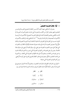 ‫×‪ òíìiŠmòîãbÛòa‰…–bçÌi´ÔbäÜÛòîiŠÈÛaáîÜÈnÛáÜÔÛaëæìãlbn‬‬

                                                   ‫ﱡ‬              ‫ُ َ َ‬       ‫ﱠً‬
                                                       ‫• ﺃﻭﻻ: ﻧﻈﺎﻡ ﺍﻟﻌﺮﺑﻴﺔِ ﺍﻟﺼﻮﺗﻲ‬
                                             ‫ً‬      ‫ً‬
‫ﻳــﴫف اﻟــﺸﺎﻓﻌﻲ ﺟﻬــﺪا ﻃﻴﺒــﺎ ﻟﺘﺄﺳــﻴﺲ اﻟﻨﻈــﺎم اﻟــﺼﻮﰐ ﻟﻠﻌﺮﺑﻴــﺔ ﰲ ﻧﻔــﻮس‬
‫اﳌﺘﻌﻠﻤﲔ; ﻓﻬﻮ ﻳﺘﺠﺎوز ﻛﺜﲑا ﻣﻦ اﻟﻜﺘﺐ واﻟﺒﺤﻮث اﻟﺘﻲ ﺗﻨﺎوﻟﺖ ﺗﻌﻠﻴﻢ أﺻﻮات اﻟﻌﺮﺑﻴـﺔ; إذ‬
                                                       ‫ً‬
‫ﻛﺎﻧــﺖ ﺗﻜﺘﻔــﻲ ﺑﺘﻌﻠــﻴﻢ اﻟﻘــﻀﺎﻳﺎ اﻟﻌﺎﻣــﺔ ﰲ ﻧﻈــﺎم اﻟﻌﺮﺑﻴــﺔ اﻟــﺼﻮﰐ, ﻛﺎﻷﺻــﻮات اﻟﺮﺋﻴــﺴﻴﺔ‬
                      ‫ّ‬
             ‫ِ‬                          ‫)٢(‬
‫)اﻷﺻﻮات اﻟـﺼﺤﻴﺤﺔ واﳊﺮﻛـﺎت( وﻏﲑﻫـﺎ . أﻣـﺎ اﻟـﺸﺎﻓﻌﻲ ﻓﺈﻧـﻪ ﱂ ﻳﻜﺘـﻒ ﺑﺎﻷﺻـﻮات‬
‫اﳌﻔﺮدة ﺣﺴﺐ; ﺑﻞ ﲡﺎوزﻫﺎ إﱃ اﻟﻘـﻮاﻧﲔ اﻟﺪاﺧﻠﻴـﺔ اﻟﻨﺎﻇﻤـﺔ ﻟﺒﻨﻴـﺔ اﻟﻌﺮﺑﻴـﺔ اﻟـﺼﻮﺗﻴﺔ; وذﻟـﻚ‬
                    ‫ُِ َ ﱢ َ‬
‫ﻣﺎﺛﻞ ﰲ أﻧﻪ ﻳﻌﺮض اﻟﺼﻮت اﻟﻮاﺣﺪ ﰲ ﺑﻴﺌﺎت ﺻﻮﺗﻴﺔ ﻣﺘﻌـﺪدة, ﻟﻴﻌـﺮف اﻟﻄﺎﻟـﺐ ﺑـﺎﻟﺘﻐﲑات‬
           ‫َ‬                                                                    ‫ٌِ‬
‫اﻟﺘﻲ ﺗﻄﺮأ ﻋﲆ ﺻﻮرة اﻟﺼﻮت اﳌﺠﺮدة ﺣﲔ ﳚـﻲء ﰲ ﺳـﻴﺎق ﻛﻠﻤـﺔ أو ﳚـﻲء ﰲ ﺳـﻴﺎق ﲨﻠـﺔ‬
‫ﻣﻜﺘﻤﻠﺔ. وﻫﻮ ﻳﺮﻛﺰ ﻋﲆ ﳎﻤﻮﻋﺔ ﻣﻦ اﻟﻘﻮاﻧﲔ اﻟﺼﻮﺗﻴﺔ اﻟﺘﻲ ﺗﺘﻤﻴﺰ ﲠـﺎ اﻟﻌﺮﺑﻴـﺔ وﺗﻜـﺎد ﺗﻨﻔـﺮد‬
                                               ‫ﱠ‬
‫ﲠﺎ ﻋﻦ ﻏﲑﻫﺎ ﻣﻦ اﻟﻠﻐﺎت, وﻣﻌﻠﻮم أن ﻣﺜﻞ ﻫﺬه اﻟﻈﻮاﻫﺮ اﻟﺼﻮﺗﻴﺔ اﻟﺘﻲ ﲣﺘﻠﻒ ﲠـﺎ اﻟﻌﺮﺑﻴـﺔ‬
                                                 ‫ٍ‬
       ‫ُْ‬                                                 ‫ﱢ‬
‫ﻋﻦ ﻟﻐﺎت اﳌﺘﻌﻠﻤﲔ ﺗﺸﻜﻞ ﺻﻌﻮﺑﺎت ﰲ ﺗﻌﻠﻢ اﻟﻨﻈﺎم اﻟﺼﻮﰐ ﻟﻠﻌﺮﺑﻴﺔ ﻋﲆ اﻟﻮﺟﻪ اﳌﺮﺗـﴣ.‬
                                                  ‫وﻣﻦ أﻫﻢ اﻟﻘﻮاﻧﲔ اﻟﺼﻮﺗﻴﺔ اﻟﺘﻲ ﺗﻨﺎوﳍﺎ:‬

                     ‫ﱠ‬
‫− اﻟﻔﺮق ﺑﲔ اﳊﺮﻛﺎت اﻟﻄﻮﻳﻠﺔ واﳊﺮﻛـﺎت اﻟﻘـﺼﲑة. وﻣﻌﻠـﻮم أن ﻫـﺬا اﻟﻔـﺮق ﺟـﻮﻫﺮي ﰲ‬
                                                     ‫َ ْ َ ً َﱢً‬
 ‫اﻟﻌﺮﺑﻴﺔ وأﻧﻪ ﻳﻤﺜﻞ ﻣﻠﻤﺤﺎ ُﳑﻴﺰا; إذ إن اﻟﻄﻮل ﳑﻴﺰ ﰲ ﺣﺮﻛﺎت اﻟﻌﺮﺑﻴﺔ, ﻓﺜﻤﺔ ﻓﺮق ﻛﺒﲑ ﺑﲔ:‬

                                    ‫ﻣﻄﺎر‬
                                       ‫َ‬         ‫َ َ‬
                                              ‫ﻣﻄﺮ و‬

                                   ‫زﻳﺘﻮن‬
                                      ‫َْ‬      ‫زﻳﺖ و‬
                                                ‫َْ ٌ‬

                                 ‫ﻣﺴﺎﻓﺮان‬      ‫ﻣﺴﺎﻓﺮا و‬
                                                 ‫ُ ً‬

                                 ‫ﻣﺴﺎﻓﺮﻳﻦ‬         ‫ٍ‬
                                               ‫ﻣﺴﺎﻓﺮ و‬


‫ﳎﻠﺔ ﺟﺎﻣﻌﺔ أم اﻟﻘﺮى ﻟﻌﻠﻮم اﻟﻠﻐﺎت وآداﲠﺎ‬                                                ‫٨١١‬
 