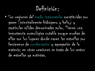 Definición: Son regiones del  medio interestelar  constituidas por gases (principalmente hidrógeno y helio) y partículas sólidas denominadas polvo. Tienen una importancia cosmológica notable porque muchas de ellas son los lugares donde nacen las estrellas por fenómenos de  condensación  y agregación de la materia; en otras ocasiones se trata de los restos de estrellas ya extintas.   