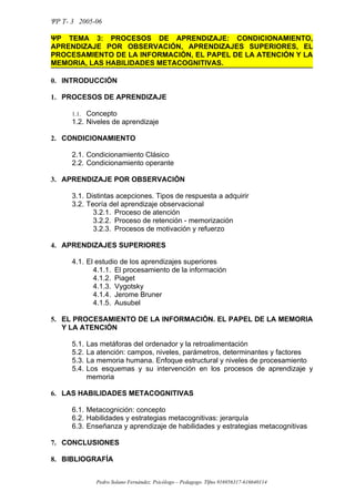 ΨΡ T- 3 2005-06

ΨΡ TEMA 3: PROCESOS DE APRENDIZAJE: CONDICIONAMIENTO,
APRENDIZAJE POR OBSERVACIÓN, APRENDIZAJES SUPERIORES, EL
PROCESAMIENTO DE LA INFORMACIÓN, EL PAPEL DE LA ATENCIÓN Y LA
MEMORIA, LAS HABILIDADES METACOGNITIVAS.

0. INTRODUCCIÓN

1. PROCESOS DE APRENDIZAJE

      1.1. Concepto
      1.2. Niveles de aprendizaje

2. CONDICIONAMIENTO

      2.1. Condicionamiento Clásico
      2.2. Condicionamiento operante

3. APRENDIZAJE POR OBSERVACIÓN

      3.1. Distintas acepciones. Tipos de respuesta a adquirir
      3.2. Teoría del aprendizaje observacional
             3.2.1. Proceso de atención
             3.2.2. Proceso de retención - memorización
             3.2.3. Procesos de motivación y refuerzo

4. APRENDIZAJES SUPERIORES

      4.1. El estudio de los aprendizajes superiores
             4.1.1. El procesamiento de la información
             4.1.2. Piaget
             4.1.3. Vygotsky
             4.1.4. Jerome Bruner
             4.1.5. Ausubel

5. EL PROCESAMIENTO DE LA INFORMACIÓN. EL PAPEL DE LA MEMORIA
   Y LA ATENCIÓN

      5.1.   Las metáforas del ordenador y la retroalimentación
      5.2.   La atención: campos, niveles, parámetros, determinantes y factores
      5.3.   La memoria humana. Enfoque estructural y niveles de procesamiento
      5.4.   Los esquemas y su intervención en los procesos de aprendizaje y
             memoria

6. LAS HABILIDADES METACOGNITIVAS

      6.1. Metacognición: concepto
      6.2. Habilidades y estrategias metacognitivas: jerarquía
      6.3. Enseñanza y aprendizaje de habilidades y estrategias metacognitivas

7. CONCLUSIONES

8. BIBLIOGRAFÍA


               Pedro Solano Fernández. Psicólogo – Pedagogo. Tlfno 916956317-616640114
 