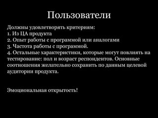 ПользователиДолжны удовлетворять критериям:1. Из ЦА продукта2. Опыт работы с программой или аналогами3. Частота работы с программой.4. Остальные характеристики, которые могут повлиять на тестирование: пол и возраст респондентов. Основные соотношения желательно сохранить по данным целевой аудитории продукта.Эмоциональная открытость! 