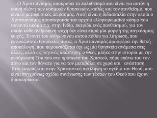 		Ο Χριστιανισμός αποκρούει το πολυθεϊσμό που είναι για αυτόν η κοινή πλάνη των κοσμικών θρησκειών, καθώς και τον πανθεϊσμό, που είναι ο μεταφυσικός πειρασμός. Αυτή είναι η διδασκαλία στην οποία ο Χριστιανισμός προσέκρουσε τον αρχαίο ελληνορωμαϊκό κόσμο που συναντά ακόμα π.χ. στην Ινδία, πατρίδα ενός πανθεϊσμού, για τον οποίο κάθε ανθρώπινη ψυχή δεν είναι παρά μία μορφή της παγκόσμιας ψυχής. Έναντι του ανθρώπινου αυτού πόθου για λύτρωση, που εκφράζουν οι θρησκείες αυτές, ο Χριστιανισμός προσφέρει την θεϊκή αποκάλυψη, που παρουσιάζεται όχι ως μία θρησκεία ανάμεσα στις άλλες, αλλά ως γεγονός απάντηση: ο Θεός μπήκε στην ιστορία με την ενσάρκωσή Του που στο πρόσωπο του Χριστού, πήρε επάνω του τον πόνο και τον θάνατο για να τον μεταβάλει σε χαρά και   ανάσταση. Έτσι εκφράζεται στην Χριστιανική αντίληψη το σχέδιο του Θεού, που είναι συγχρόνως σχέδιο συνένωσης των τέκτων του Θεού που έχουν διασκορπιστεί