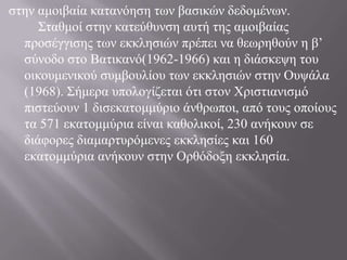στην αμοιβαία κατανόηση των βασικών δεδομένων. 	Σταθμοί στην κατεύθυνση αυτή της αμοιβαίας προσέγγισης των εκκλησιών πρέπει να θεωρηθούν η β’ σύνοδο στο Βατικανό(1962-1966) και η διάσκεψη του οικουμενικού συμβουλίου των εκκλησιών στην Ουψάλα (1968). Σήμερα υπολογίζεται ότι στον Χριστιανισμό πιστεύουν 1 δισεκατομμύριο άνθρωποι, από τους οποίους τα 571 εκατομμύρια είναι καθολικοί, 230 ανήκουν σε διάφορες διαμαρτυρόμενες εκκλησίες και 160 εκατομμύρια ανήκουν στην Ορθόδοξη εκκλησία.