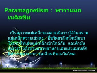 Paramagnetism :   พาราแมกเนติสซึม      เป็นสภาวะแม่เหล็กของสารเมื่อวางไว้ในสนามแม่เหล็กความเข้มสูง     ชิ้นวัตถุชนิดนี้จะมีแนวโน้มทำให้เส้นแม่เหล็กเข้าใกล้กัน    และตัวมันเองจะวางตัวตามแนวขนานกับเส้นแรงแม่เหล็ก    มีสาเหตุมาจากการเคลื่อนที่ของไดโพล 