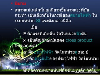 นิยาม สนามแม่เหล็กนั้นถูกนิยามขึ้นตามแรงที่มันกระทำ เช่นเดียวกับในกรณีของ สนามไฟฟ้า  ในระบบหน่วย  SI   แรงดังกล่าวนี้คือ เมื่อ F   คือแรงที่เกิดขึ้น วัดในหน่วย นิว ตัน   x  เป็นสัญลักษณ์แสดง  cross product   ของเวกเตอร์  q  คือ ประจุไฟฟ้า  วัดในหน่วย คู ลอมบ์   v  คือ ความเร็ว ของประจุไฟฟ้า วัดในหน่วย เมตรต่อวินาที   B   คือความหนาแน่นฟลักซ์แม่เหล็ก วัดในหน่วย เทสลา   