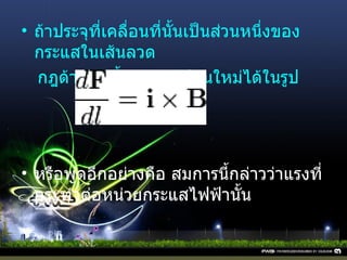 ถ้าประจุที่เคลื่อนที่นั้นเป็นส่วนหนึ่งของกระแสในเส้นลวด  กฎด้านบนนี้สามารถเขียนใหม่ได้ในรูป หรือพูดอีกอย่างคือ สมการนี้กล่าวว่าแรงที่กระทำต่อหน่วยกระแสไฟฟ้านั้น   