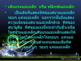 เส้นแรงแม่เหล็ก    หรือ ฟลักซ์แม่เหล็ก       เป็นเส้นที่แสดงทิศของสนามแม่เหล็กรอบๆ แท่งแม่เหล็ก    นอกจากนั้นยังแสดงความเข้มของสนามแม่เหล็กด้วย    ทิศของสนามคือ    ทิศของแรงนี้กระทำกับขั้วเหนือ    ในสนามแม่เหล็กเส้นแรงแม่เหล็กแสดงให้เห็นได้โดยใช้ผงเหล็กโรยรอบๆ    แท่งแม่เหล็ก    หรือการระบุตำแหน่งของเข็มทิศ    เล็กๆ ณ    จุดต่างๆ    รอบๆ แท่งแม่เหล็ก 