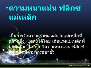 ความหนาแน่น ฟลักซ์แม่เหล็ก     เป็นการวัดความเข้มของสนามแม่เหล็กที่จุดๆหนึ่ง    แสดงได้โดย เส้นแรงแม่เหล็กที่อยู่ชิดกัน    โดยปกติความหนาแน่น ฟลักซ์แม่เหล็กมีค่ามากรอบๆขั้ว 