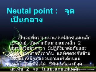 Neutal point :    จุดเป็นกลาง   เป็นจุดที่ความหนาแน่นฟลักซ์แม่เหล็กเป็นศูนย์    เกิดจากมีสนามแม่เหล็ก    2   สนามหรือมากกว่า    มีปฏิกิริยาต่อกันและกันด้วยอำนาจที่เท่ากัน    แต่ทิศตรงกันข้าม แท่งแม่เหล็กที่แขวนตามเมริเดียนแม่เหล็ก    โดยที่ขัวใต้    ชี้ทิศเหนือจะมีจุดสะเทิน    2    จุด    ในแนวแกนแม่เหล็ก 
