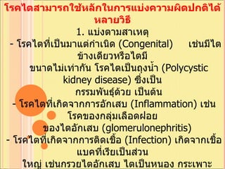 โรคไตสามารถใช้หลักในการแบ่งความผิดปกติได้หลายวิธี 1.  แบ่งตามสาเหตุ    -  โรคไตที่เป็นมาแต่กำเนิด  ( Congenital)      เช่นมีไตข้างเดียวหรือไตมี     ขนาดไม่เท่ากัน โรคไตเป็นถุงน้ำ  ( Polycystic kidney disease)  ซึ่งเป็น     กรรมพันธุ์ด้วย เป็นต้น   -  โรคไตที่เกิดจากการอักเสบ  ( Inflammation)  เช่นโรคของกลุ่มเลือดฝอย    ของไตอักเสบ  ( glomerulonephritis)  -  โรคไตที่เกิดจากการติดเชื้อ  ( Infection)  เกิดจากเชื้อแบคที่เรียเป็นส่วน    ใหญ่ เช่นกรวยไตอักเสบ ไตเป็นหนอง กระเพาะปัสสาวะอักเสบ  ( จากเชื้อ    โรค )  เป็นต้น   -  โรคไตที่เกิดจากการอุดตัน  ( Obstruction)  เช่นจากนิ่ว ต่อมลูกหมากโต    มะเร็งมดลูกไปกดท่อไต เป็นต้น   -  เนื้องอกของไต ซึ่งมีได้หลายชนิด 