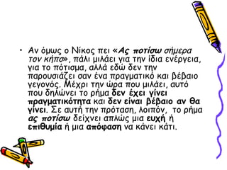 Αν όμως ο Νίκος πει « Ας ποτίσω  σήμερα τον κήπο », πάλι μιλάει για την ίδια ενέργεια, για το πότισμα, αλλά εδώ δεν την παρουσιάζει σαν ένα πραγματικό και βέβαιο γεγονός. Μέχρι την ώρα που μιλάει, αυτό που δηλώνει το ρήμα  δεν έχει γίνει πραγματικότητα  και  δεν   είναι βέβαιο αν θα γίνει . Σε αυτή την πρόταση, λοιπόν,  το ρήμα  ας ποτίσω  δείχνει απλώς μια  ευχή  ή  επιθυμία  ή μια  απόφαση  να κάνει κάτι. 