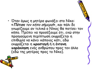 Όταν όμως η μητέρα φωνάξει στο Νίκο: « Πότισε  τον κήπο σήμερα! », και πάλι δε γνωρίζουμε αν τελικά ο Νίκος θα ποτίσει τον κήπο. Πρέπει να προσέξουμε ότι, ενώ στην προηγούμενη περίπτωση εκφράζεται η επιθυμία να κάνει κάποιος κάτι, εδώ εκφράζεται η  προσταγή  ή η  έντονη παράκληση  ενός ανθρώπου προς τον άλλο (εδώ της μητέρας προς το Νίκο).  