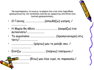 Να συμπληρώσεις τα κενά με τα ρήματα που είναι στην παρένθεση χρησιμοποιώντας την κατάλληλη έγκλιση και γράφοντας από δίπλα ποια έγκλιση χρησιμοποίησες. Ο Γιάννης …………………………(σπουδάζω) γιατρός / …………………… Η Μαρία θα ήθελε …………………………… (αγοράζω) ένα αυτοκίνητο/……………………… Το αεροπλάνο ………………………………… (προσγειώνομαι) στις τρεις/………………………. ……………………………  (φέρνω) μου το μολύβι σου. /………………………… Ελπίζω ……………………………… (παίρνω) τηλέφωνο./ ………………………… ………………………  (δίνω) μου λίγο νερό, σε παρακαλώ./……………………… 