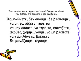 Βάλε τα παρακάτω ρήματα στη σωστή θέση στον πίνακα του βιβλίου της άσκησης 3 στη σελίδα 26. Χαμηλώνετε, δεν ακούμε, δε βλέπουμε, να μη φωνάζετε, τηρείται,  να μην ακούτε, να τηρείτε, φωνάζετε, ακούτε, χαμηλώνουμε, να μη βλέπετε, να χαμηλώνετε, βλέπετε,  δε φωνάζουμε, τηρούμε. 