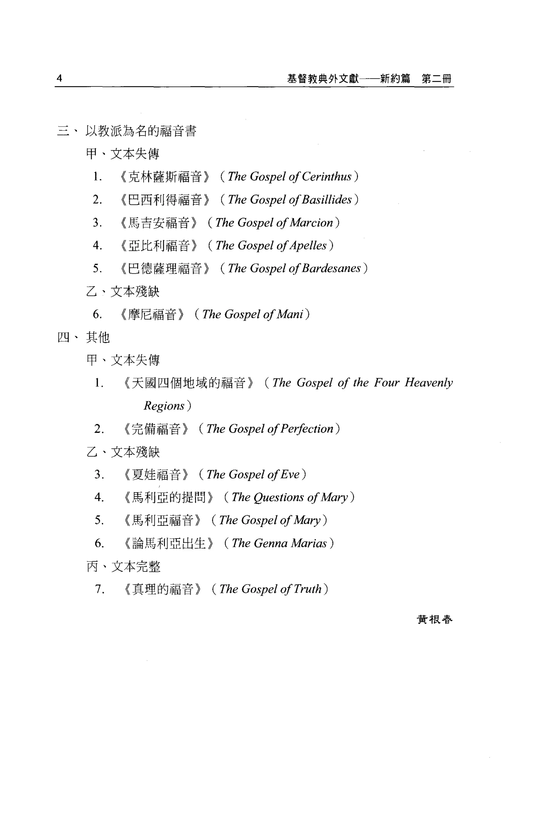 4                                     基督教典外文獻          新約篇第二冊




三、以教派為名的福音書

    甲、文本失傳

    1.   <克林薩斯福音>         (The Gospel of Cerinthus )
    2.   <巴西利得福音>         (The Gospel ofBasillides )
    3.   <馬吉安福音>        (The Gospel of Marcion )
    4.   <亞比利福音>        (The Gospel ofApelles )
    5.   <巴德薩理福音>         (The Gospel ofBardesanes )
    乙、文本殘缺

    6.   <摩尼福音>       (The Gospel of A旬的)
四、其他

    甲、文本失傳

    1.   <天國四個地域的福音>              (The Gospel of the Four Heaven秒
           Regions)
    2.   <完備福音>       (The Gospel of Pe哄ction)
    乙、文本殘缺

    3.   <夏娃福音>       (The Gospel ofEve )
    4.   <馬利亞的提問>         (The Questions of Mary )
    5.   <馬利亞福音>        (The Gospel of A益的1)
    6.   <論馬利亞出生>         (The Genna Marias )
    丙、文本完整

    7.   <真理的福音>        (The Gospel of Truth )

                                                          費 4良巷、
 
