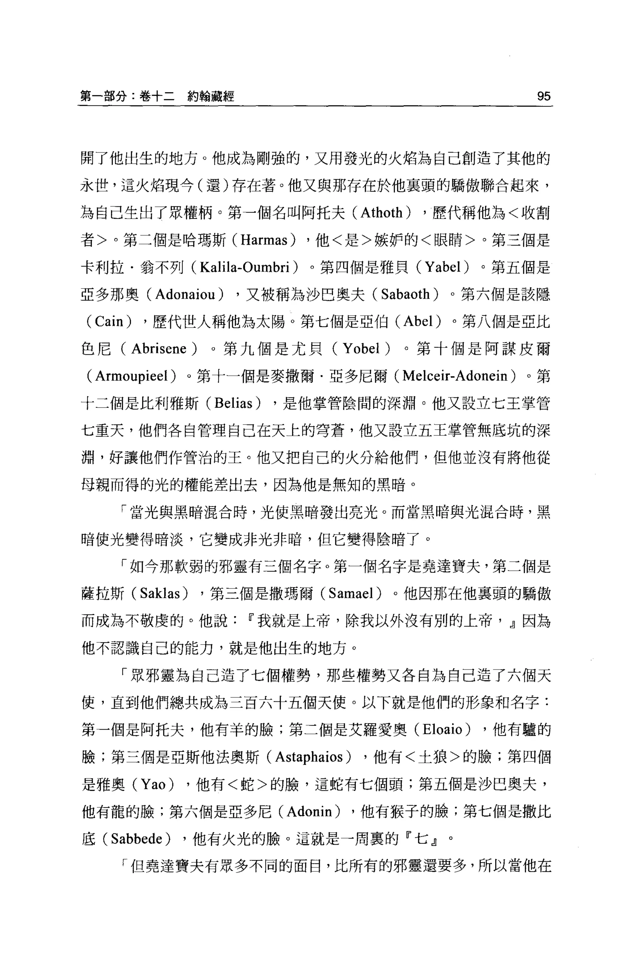 第一部分:卷十二約翰藏經                                          95



開了他出生的地方。他成為剛強的，又用發光的火焰為自己創造了其他的

永世，這火焰現今(還)存在著。他又與那存在於他襄頭的驕傲聯合起來，

為自己生出了眾權柄。第一個名叫阿托夫 (Athoth)             ，歷代稱他為<收割

者>。第三個是哈瑪斯 (Harmas)         ，他<是>嫉妒的<眼睛>。第三個是

卡利拉﹒翁不列(       Kalila-Oumbri )。第四個是雅貝   (Yabel)   。第五個是

亞多那奧(    Adonaiou )   ，又被稱為沙巴奧夫 (Sabaoth)   0 第六個是該隱

(Cain) ，歷代世人稱他為太陽 O 第七個是亞伯( Abel) 。第八個是亞比
色尼(   Abrisene )。第九個是尤貝 (Yobel) 。第十個是阿謀皮爾
( Armoupieel )。第十一個是麥撒爾﹒亞多尼爾        (Melceir-Adonein) 。第

十二個是比利雅斯 (Belias)        ，是他掌管陰間的深淵。他又設立七王掌管

七重天，他們各自管理自己在天上的穹蒼，他又設立五王掌管無底坑的深

淵，好讓他們作管治的王。他又把自己的火分給他們，但他並沒有將他從

母親而得的光的權能差出去，因為他是無知的黑暗。

    「當光與黑暗混合時，光使黑暗發出亮光。而當黑暗與光混合時，黑

暗使光變得暗淡，它變成非光非暗，但它變得陰暗了 o

    「如今那軟弱的邪靈有三個名字。第一個名字是堯達寶夫，第二個是

薩拉斯 (Saklas)   ，第三個是撒瑪爾 (Samael)    。他因那在他襄頭的驕傲

而成為不敬虔的。他說             11 我就是上帝，除我以外沒有別的上帝， JJ 因為

他不認識自己的能力，就是他出生的地方。

    「眾邪靈為自己造了七個權勢，那些權勢又各自為自己造了六個天

使，直到他們總共成為三百六十五個天使。以下就是他們的形象和名字:

第一個是阿托夫，他有羊的臉;第三個是艾羅愛奧(Eloaio)                    ，他有驢的

臉;第三個是亞斯他法奧斯(            Astaphaios ) ，他有<土狼>的臉;第四個
是雅奧 (Yao)     ，他有<蛇>的臉，這蛇有七個頭;第五個是沙巴奧夫，

他有龍的臉;第六個是亞多尼 (Adonin)          ，他有猴子的臉;第七個是撒比

底 (Sabbede)   ，他有火光的臉。這就是一周里的『七』。

     「但堯達寶夫有眾多不同的面目，比所有的邪靈還要多，所以當他在
 