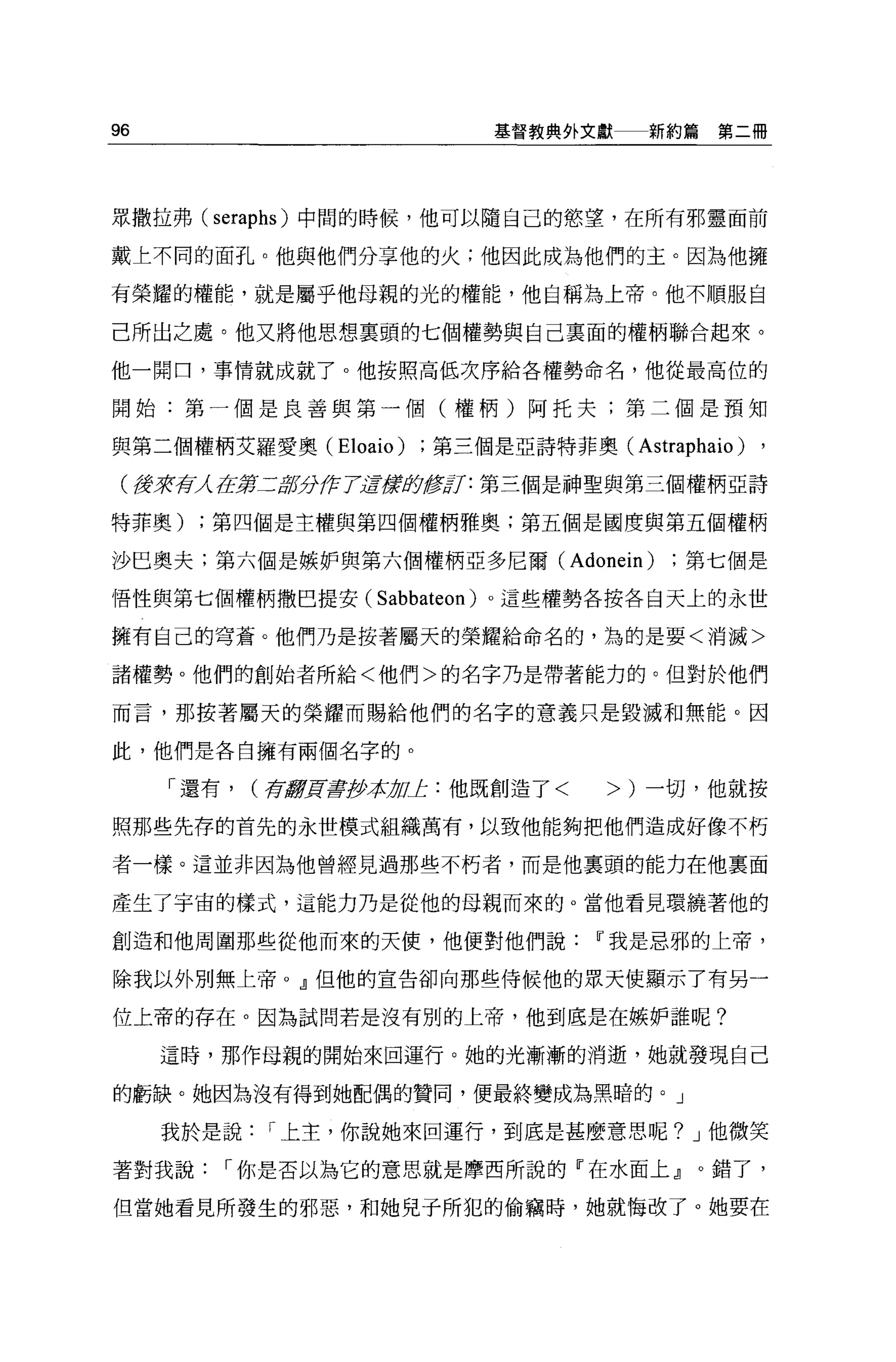 96                            基督教典外文獻    新約篇第二冊




眾撒拉弗 (seraphs) 中闊的時候，他可以隨自己的慾望，在所有邪靈面前

戴上不同的面孔。他與他們分享他的火;他因此成為他們的主。因為他擁

有榮耀的權能，就是屬乎他母親的光的權能，他自稱為上帝。他不順服自

己所出之處。他又將他思想稟頭的七個權勢與自己稟面的權柄聯合起來。

他一開口，事情就成就了。他按照高低次序給各權勢命名，他從最高位的

開始:第一個是良善與第一個(權柄)阿托夫;第二個是預知

與第二個權柄艾羅愛奧 (Eloaio)      第三個是亞詩特菲奧(     Astraphaio) ,
 (獲著荷 在第二品百分伊 TE震局修訂:第三個是神聖與第三個權柄亞詩
     λ

特菲奧)   ;第四個是主權與第四個權柄雅奧;第五個是國度與第五個權柄

沙巳奧夫;第六個是嫉妒與第六個權柄亞多尼爾( Adonein)             第七個是

悟性與第七個權柄撒巴提安(        Sabbateon )。這些權勢各按各自天上的永世
擁有自己的穹蒼。他們乃是按著屬天的榮耀給命名的，為的是要<消滅>

諸權勢。他們的創始者所給<他們>的名字乃是帶著能力的。但對於他們

而言，那按著屬天的榮耀而賜給他們的名字的意義只是毀滅和無能。因

此，他們是各自擁有兩個名字的。

     「還有，   (存lf!f]![毒伊拉 pJ: :他既創造了<
                        j;             >)一切，他就按

照那些先存的首先的永世模式組織萬有，以致他能夠把他們造成好像不朽

者一樣。這並非因為他曾經見過那些不朽者，而是他襄頭的能力在他稟面

產生了宇宙的樣式，這能力乃是從他的母親而來的。當他看見環繞著他的

創造和他周圍那些從他而來的天便，他便對他們說Iî我是忌邪的上帝，

除我以外別無上帝 o .!l但他的宣告卻向那些侍候他的眾天使顯示了有另一

位上帝的存在。因為試問若是沒有別的上帝，他到底是在嫉妒誰呢?

     這時，那作母親的開始來回運行。她的光漸漸的消逝，她就發現自己

的虧缺。她因為沒有得到她配偶的贊同，便最終變成為黑暗的。」

     我於是說    r 上主，你說她來回運行，到底是甚麼意思呢? J 他微笑

著對我說    r 你是否以為它的意思就是摩西所說的『在水面上』。錯了，

但當她看見所發生的邪惡，和她見于所犯的偷竊時，她就悔改了。她要在
 