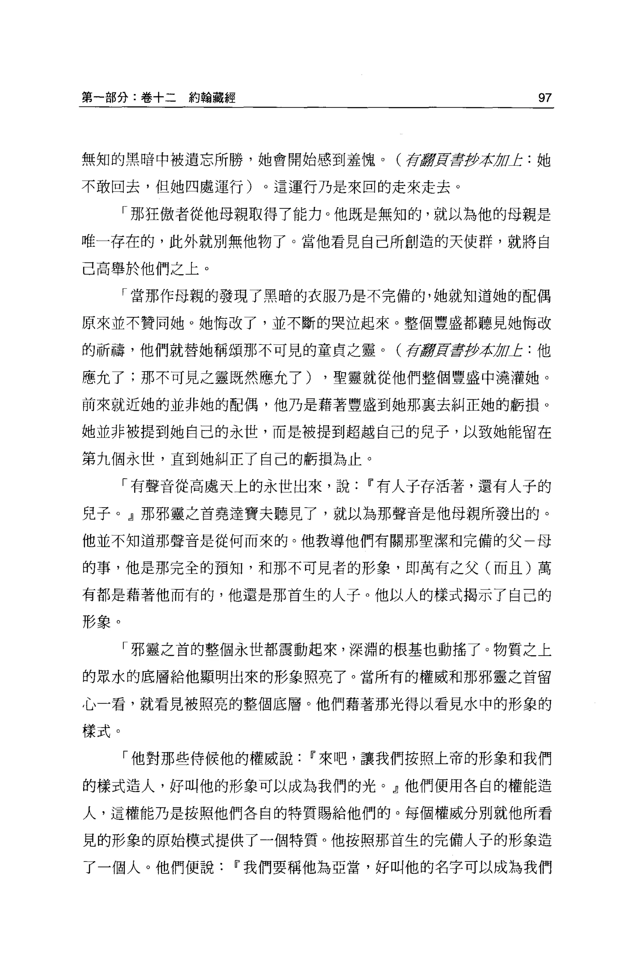 第一部分:卷+二約翰聽經                          97



無知的黑暗中被遺忘所勝，她會開始感到羞愧。(育 Æ毒至少有 OL: 她
                       Jf!   1J

不敢回去，但她四處運行)。這運行乃是來回的走來走去。

      「那狂傲者從他母親取得了能力。他既是無知的，就以為他的母親是

唯一存在的，此外就別無他物了。當他看見自己所創造的天使群，就將自

己高舉於他們之上。

      「當那作母親的發現了黑暗的衣服乃是不完備的，她就知道她的配偶

原來並不贊同她。她悔改了，並不斷的哭泣起來。整個豐盛都聽見她悔改

的祈禱，他們就替她稱頌那不可見的童貞之靈。(存8頁旱抄本 OL: 他
                            1J

應允了;那不可見之靈既然應允了)      ，聖靈就從他們整個豐盛中澆灌她。

前來就近她的並非她的配偶，他乃是藉著豐盛到她那襄去糾正她的虧損。

她並非被提到她自己的永世，而是被提到超越自己的兒子，以致她能留在

第九個永世，直到她糾正了自己的虧損為止。

      「有聲音從高處天上的永世出來，說   11 有人子存活著，還有人子的

兒子。』那邪靈之首堯達寶夫聽見了，就以為那聲音是他母親所發出的。

他並不知道那聲音是從何而來的。他教導他們有關那聖潔和完備的父一母

的事，他是那完全的預知，和那不可見者的形象，即萬有之父(而且)萬

有都是藉著他而有的，他還是那首生的人子。他以人的樣式揭示了自己的

形象。

      「邪靈之首的整個永世都震動起來，深淵的根基也動搖了。物質之上

的眾水的底層給他顯明出來的形象照亮了。當所有的權威和那邪靈之首留

心一看，就看見被照亮的整個底層。他們藉著那光得以看見水中的形象的

樣式。

      「他對那些侍候他的權威說   11 來吧，讓我們按照上帝的形象和我們

的樣式造人，好叫他的形象可以成為我們的光。』他們便用各自的權能造

人，這權能乃是按照他們各自的特質賜給他們的。每個權威分別就他所看

見的形象的原始模式提供了一個特質。他按照那首生的完備人子的形象造

了一個人。他們便說    11 我們要稱他為亞當，好叫他的名字可以成為我們
 