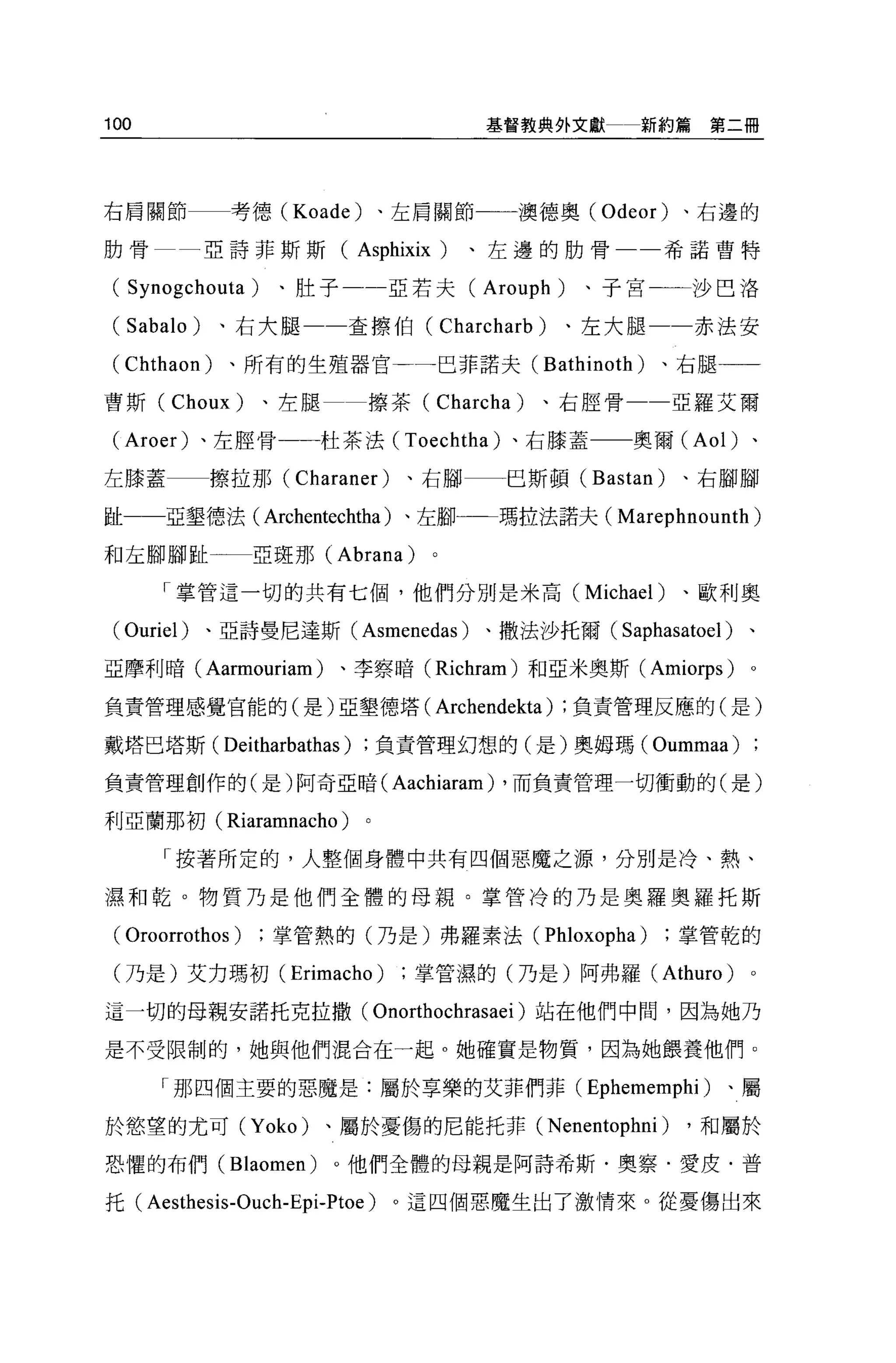 100                                            基督教典外文獻        新約篇第二冊




右肩關節           考德 (Koade)        、左肩關節一一一澳德奧 (Odeor)             、右邊的

肋骨            亞詩菲斯斯(           Asphixix   )、左邊的肋骨               希諾曹特


( Synogchouta    )、肚子一一亞若夫(                   Arouph     )、子宮一一沙巴洛

(   Sabalo)   、右大腿一一查擦伯(                  Charcharb   )、左大腿一一赤法安

(Chthaon)      、所有的生殖器官一←一巴菲諾夫(                       Bathinoth )、右腿一一
曹斯 (Choux)        、左腿           擦茶( Charcha)          、右腔骨一一亞羅艾爾

(Aroer) 、左腔骨一一杜茶法 (Toechtha) 、右膝蓋                            奧爾 (Aol) 、

左膝蓋           擦拉那 (Charaner)        、右腳          巴斯頓 (Bastan)    、右腳腳

趾一一亞墾德法( Archentechtha )、左腳一-瑪拉法諾夫(                         Marephnounth)
和左腳腳趾            亞斑那 (Abrana)

       「掌管這一切的共有七個，他們分別是米高 (Michael)                             、歐利奧

 ( Ouriel)    、亞詩曼尼達斯(         Asmenedas )、撒法沙托爾( Saphasatoel )、
亞摩利暗( Aarmouriam )、李察暗 (Richram) 和亞米奧斯 (Amiorps)                         。

負責管理感覺官能的(是)亞墾德塔(                         Archendekta)   ;負責管理反應的(是)

戴塔巴塔斯 (Deitharbathas)           負責管理幻想的(是)奧姆瑪(                 Oummaa)
負責管理創作的(是)阿奇亞暗(                   Aachiaram)    ，而負責管理一切衝動的(是)

利亞蘭那初(         Riaramnacho )
       「按著所定的，人整個身體中共有四個惡魔之源，分別是冷、熱、

濕和乾。物質乃是他們全體的母親。掌管冷的乃是奧羅奧羅托斯

 ( Oroorrothos )掌管熱的(乃是)弗羅素法( Phloxopha )掌管乾的
 (乃是)艾力瑪初 (Erimacho)                 掌管濕的(乃是)阿弗羅 (Athuro)                。

這一切的母親安諾托克拉撒(                   Onorthochrasaei )站在他們中間，因為她乃
是不受限制的，她與他們混合在一起。她確實是物質，因為她餵養他們。

       「那四個主要的惡魔是:屬於享樂的艾菲們菲(                              Ephememphi )、屬
於慾望的尤可 (Yoko)            、屬於憂傷的尼能托菲 (Nenentophni)                 ，和屬於

恐懼的布們( Blaomen)           。他們全體的母親是阿詩希斯﹒奧察﹒愛皮﹒普

托 (Aesthesis-Ouch-Epi-Ptoe)       。這四個惡魔生出了激情來。從憂傷出來
 