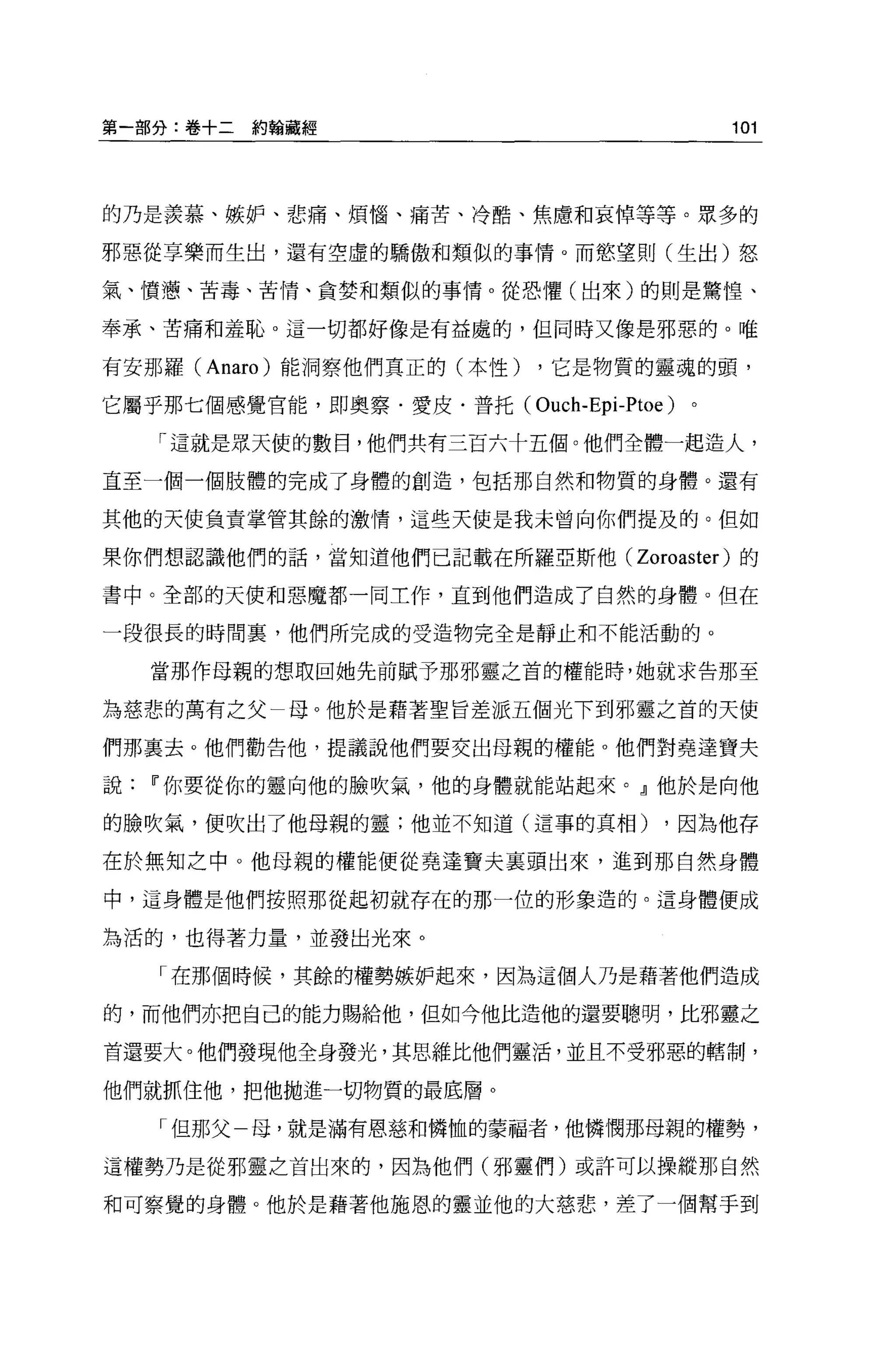 第一部分:卷+二約翰藏經                               101



的乃是羨慕、嫉妒、悲痛、煩惱、痛苦、冷酷、焦慮和哀悼等等。眾多的

邪惡從享樂而生出，還有空虛的驕傲和類似的事情。而慾望則(生出)怒

氣、憤憊、苦毒、苦情、貪婪和類似的事情。從恐懼(出來)的則是驚惶、

奉承、苦痛和羞恥。這一切都好像是有益處的，但同時又像是邪惡的。唯

有安那羅 (Anaro )能洞察他們真正的(本性)   ，它是物質的靈魂的頭，

它屬乎那七個感覺官能，即奧察﹒愛皮﹒普托 (Ouch-Epi-Ptoe)   。

   「這就是眾天使的數日，他們共有三百六十五個。他們全體一起造人，

直至一個一個肢體的完成了身體的創造，包括那自然和物質的身體。還有

其他的天使負責掌管其餘的激情，這些天使是我未曾向你們提及的。但如

果你們想認識他們的話，當知道他們已記載在所羅亞斯他(       Zoroaster )的
書中。全部的天使和惡魔都一同工作，直到他們造成了自然的身體。但在

一段很長的時間里，他們所完成的受造物完全是靜止和不能活動的。

   當那作母親的想取回她先前賦予那邪靈之首的權能時，她就求告那至

為慈悲的萬有之父一母。他於是藉著聖旨差派五個光下到邪靈之首的天使

們那襄去。他們勸告他，提議說他們要交出母親的權能 o 他們對堯達寶夫

說Ii'你要從你的靈向他的臉吹氣，他的身體就能站起來。』他於是向他

的臉吹氣，便吹出了他母親的靈;他並不知道(這事的真相)        ，因為他存

在於無知之中。他母親的權能便從堯達寶夫里頭出來，進到那自然身體

中，這身體是他們按照那從起初就存在的那一位的形象造的。這身體便成

為活的，也得著力量，並發出光來。

   「在那個時候，其餘的權勢嫉妒起來，因為這個人乃是藉著他們造成

的，而他們亦把自己的能力賜給他，但如今他比造他的還要聰明，比邪靈之

首還要大。他們發現他全身發光，其思維比他們靈活，並且不受邪惡的轄制，

他們就抓住他，把他拋進一切物質的最底層。

   「但那父   母，就是滿有恩慈和憐恤的蒙福者，他憐憫那母親的權勢，

這權勢乃是從邪靈之首出來的，因為他們(邪靈們)或許可以操縱那自然

和可察覺的身體。他於是藉著他施恩的靈並他的大慈悲，差了一個幫手到
 