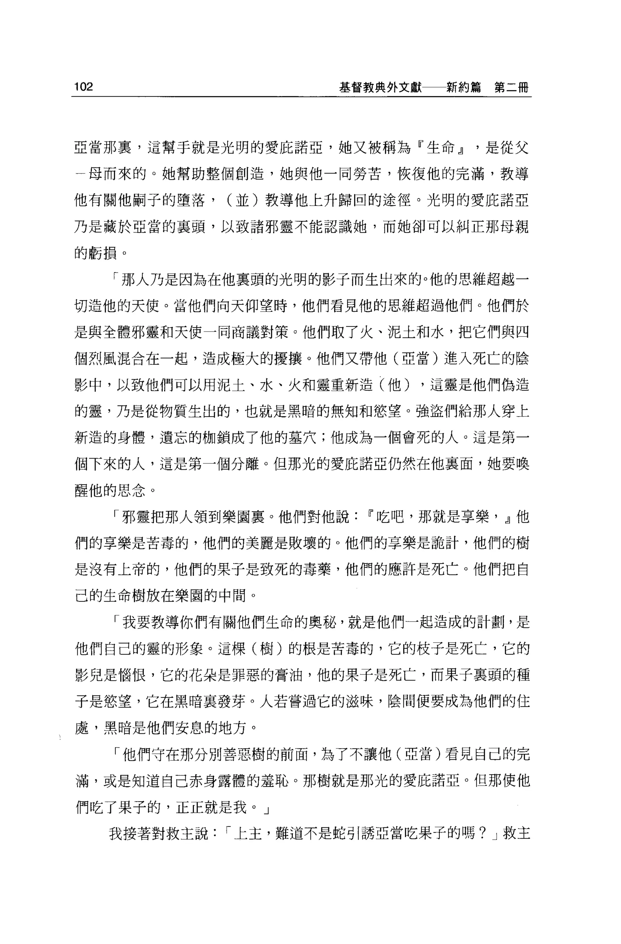 102                      基督教典外文獻   新約篇第二冊




亞當那裹，這幫手就是光明的愛庇諾亞，她又被稱為『生命~是從父

  母而來的。她幫助整個創造，她與他一同勞苦，恢復他的完滿，教導

他有關他刷子的墮落，      (並)教導他上升歸回的途徑。光明的愛庇諾亞

乃是藏於亞當的襄頭，以致諸邪靈不能認識她，而她卻可以糾正那母親

的虧損。

      「那人乃是因為在他稟頭的光明的影子而生出來的。他的思維超越一

切造他的天使。當他們向天仰望時，他們看見他的思維超過他們。他們於

是與全體邪靈和天使一同商議對策。他們取了火、泥土和水，把它們與四

個烈風混合在一起，造成極大的擾攘。他們又帶他(亞當)進入死亡的陰

影中，以致他們可以用泥土、水、火和靈重新造(他)        ，這靈是他們偽造

的靈，乃是從物質生出的，也就是黑暗的無知和慾望。強盜們給那人穿上

新造的身體，遺忘的枷鎖成了他的墓穴;他成為一個會死的人。這是第一

個下來的人，這是第一個分離。但那光的愛庇諾亞仍然在他襄面，她要喚

醒他的思念。

      「邪靈把那人領到樂園里。他們對他說    11 吃吧，那就是享樂， ~他

們的享樂是苦毒的，他們的美麗是敗壞的。他們的享樂是詭計，他們的樹

是沒有上帝的，他們的果子是致死的毒藥，他們的應許是死亡。他們把自

己的生命樹放在樂園的中間。

      「我要教導你們有關他們生命的奧秘，就是他們一起造成的計劃，是

他們自己的靈的形象。這棵(樹)的根是苦毒的，它的枝于是死亡，它的

影兒是惱恨，它的花朵是罪惡的膏油，他的果于是死亡，而果子襄頭的種

于是慾望，它在黑暗里發芽。人若嘗過它的滋味，陰間便要成為他們的住

處，黑暗是他們安息的地方。

      「他們守在那分別善惡樹的前面，為了不讓他(亞當)看見自己的完

滿，或是知道自己赤身露體的羞恥。那樹就是那光的愛庇諾亞。但那使他

們吃了果子的，正正就是我。」

      我接著對救主說   í 上主，難道不是蛇引誘亞當吃果子的嗎? J 救主
 