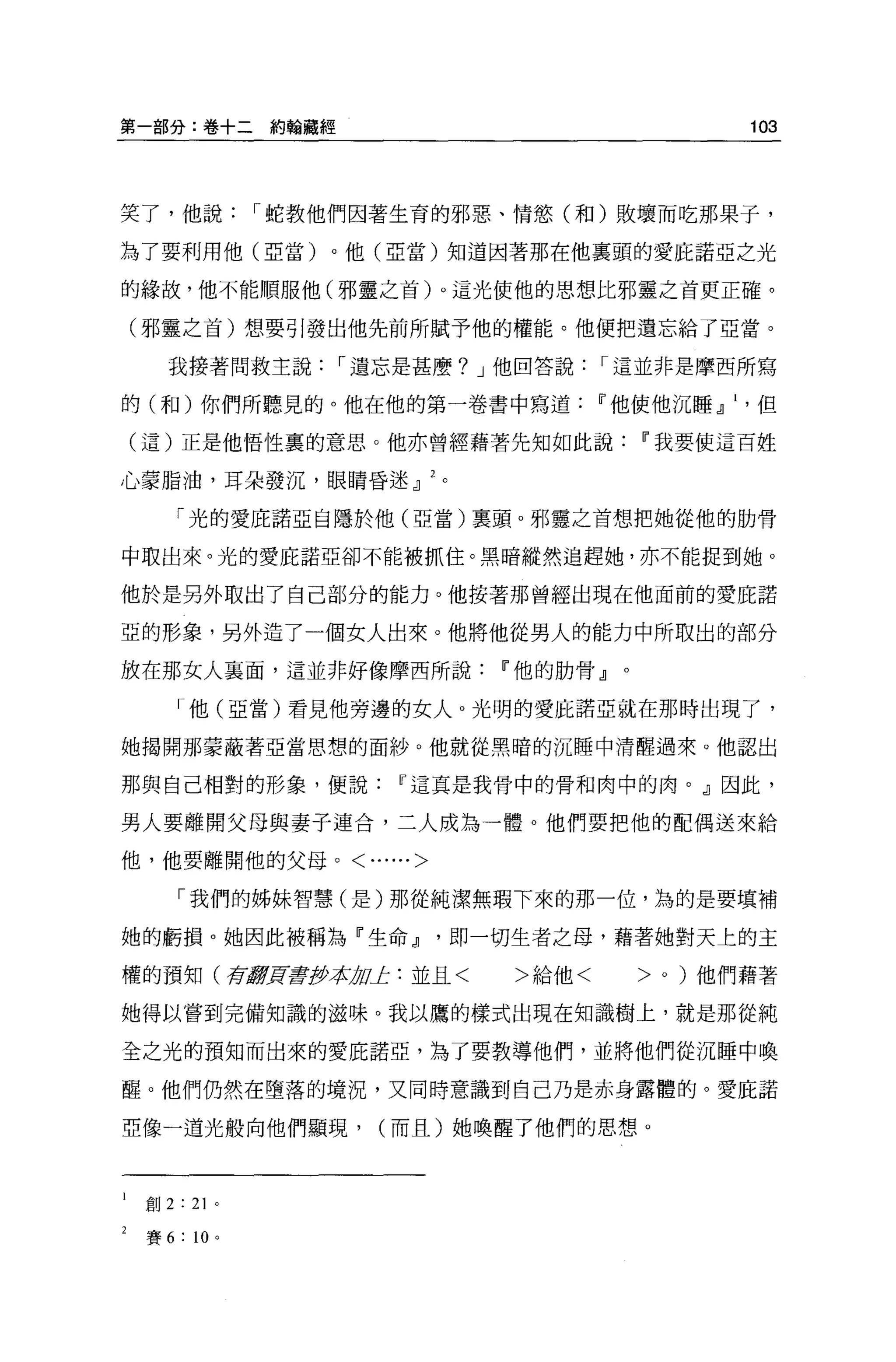 第一部分:卷+二約翰藏經                                             103




笑了，他說             I 蛇教他們因著生育的邪惡、情慾(和)敗壞而吃那果子，

為了要利用他(亞當)。他(亞當)知道因著那在他稟頭的愛屁諾亞之光

的緣故，他不能順服他(邪靈之首)。這光使他的思想比邪靈之首更正確。

(邪靈之首)想要引發出他先前所賦予他的權能。他便把遺忘給了亞當。

   我接著問救主說            I 遺忘是甚麼? J 他回答說     I 這並非是摩西所寫

的(和)你們所聽見的。他在他的第一卷書中寫道                    11 他使他沉睡 dl    但

(這)正是他悟性裹的意思。他亦曾經藉著先知如此說                      11 我要使這百姓

心蒙脂油，耳朵發沉，眼睛昏迷 JJ           。

       「光的愛庇諾亞自隱於他(亞當)稟頭 o 邪靈之首想把她從他的肋骨

中取出來。光的愛庇諾亞卻不能被抓住。黑暗縱然追趕她，亦不能捉到她。

他於是另外取出了自己部分的能力。他按著那曾經出現在他面前的愛庇諾

亞的形象，另外造了一個女人出來。他將他從男人的能力中所取出的部分

放在那女人里面，這並非好像摩西所說                 11 他的肋骨』。

       「他(亞當)看見他旁邊的女人。光明的愛庇諾亞就在那時出現了，

她揭開那蒙蔽著亞當思想的面紗。他就從黑暗的沉睡中清醒過來。他認出

那與自己相對的形象，便說             11 這真是我骨中的骨和肉中的肉。』因此，

男人要離開父母與妻子連合，二人成為一體。他們要把他的配偶送來給

他，他要離開他的父母。<......>

       「我們的姊妹智慧(是)那從純潔無瑕下來的那一位，為的是要填補

她的虧損。她因此被稱為『生命 JJ               即一切生者之母，藉著她對天上的主

權的預知(有癖買書彤、社 01: :並且<
            1;                     >給他<       >   0   )他們藉著

她得以嘗到完備知識的滋味。我以鷹的樣式出現在知識樹上，就是那從純

全之光的預知而出來的愛庇諾亞，為了要教導他們，並將他們從沉睡中喚

醒。他們仍然在墮落的境況，又同時意識到自己乃是赤身露體的。愛庇諾

亞像一道光般向他們顯現，            (而且)她喚醒了他們的思想。



 創 2   : 21   0




 賽 6   : 10 。
 