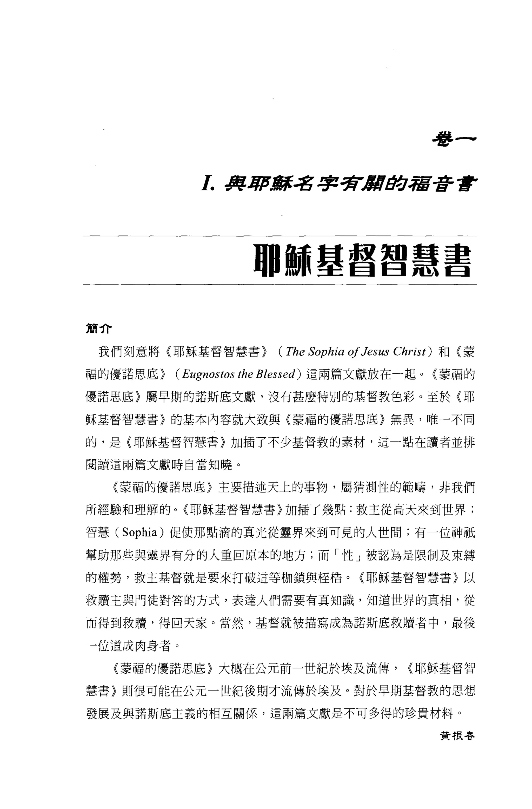 血
                                                         管
              L 身軍濤其名字多r/llltJ!:J宿至許會




                        珊師基督智慧書


黨介

 我們刻意將〈耶穌基督智慧書>             (The Sophia 01 Jesus   Christ) 和〈蒙

福的優諾思底>   (Eugnostos the Blessed)   這兩篇文獻放在一起。〈蒙福的

優諾思底〉屬早期的諾斯底文獻，沒有甚麼特別的基督教色彩。至於〈耶

穌基督智慧書)的基本內容就大致與〈蒙福的優諾思底)無異，唯一不同

的，是(耶穌基督智慧書〉加插了不少基督教的素材，這一點在讀者並排

閱讀這兩篇文獻時自當知曉。

     〈萎福的優諾思底〉主要描述天上的事物，屬猜測性的範疇，非我們

所經驗和理解的。〈耶穌基督智慧書〉加插了幾點:救主從高天來到世界;

智慧 (Sophia) 促使那點滴的真光從靈界來到可見的人世間;有一位神紙

幫助那些與靈界有分的人重回原本的地方;而「性」被認為是限制及束縛

的權勢，救主基督就是要來打破這等枷鎖與中至桔。〈耶穌基督智慧書}以

救贖主與門徒對答的方式，表達人們需要有其知識，知道世界的真相，從

而得到救贖'得回天家。當然，基督就被描寫成為諾斯底救贖者中，最後

一位道成肉身者。

     (蒙福的優諾思底〉大概在公元前一世紀於埃及流傳，                        <耶穌基督智

慧書}則很可能在公元一世紀後期才流傳於埃及。對於早期基督教的思想

發展及與諾斯底主義的相互關係，這兩篇文獻是不可多得的珍貴材料。

                                                         實根春
 