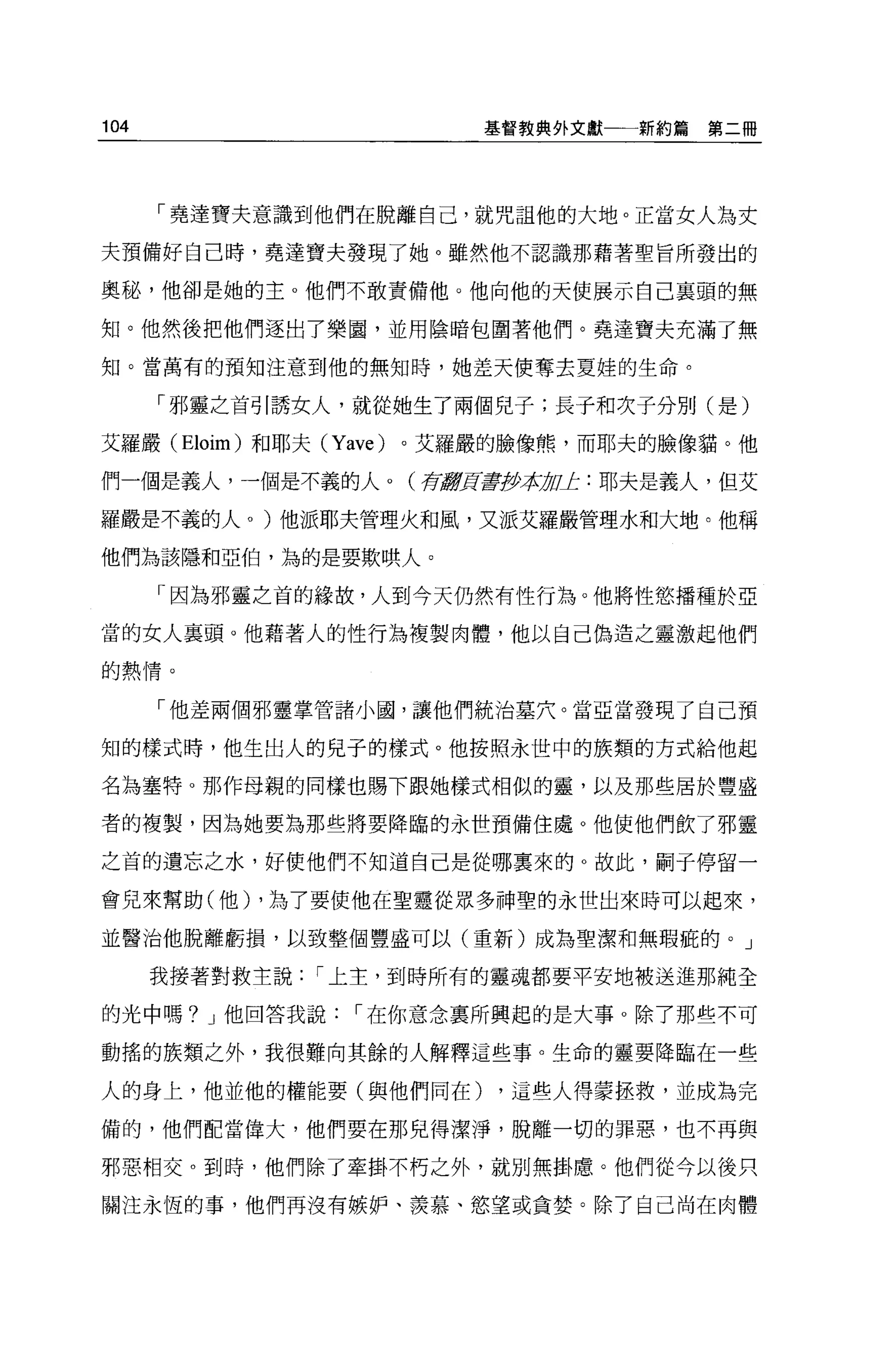 104                          基督教典外文獻一一新約篇   第二冊




      「堯達寶夫意識到他們在脫離自己，就咒詛他的大地。正當女人為丈

夫預備好自己時，堯達寶夫發現了她。雖然他不認識那藉著聖旨所發出的

奧秘，他卻是她的主 o 他們不敢責備他。他向他的天使展示自己襄頭的無

知。他然後把他們逐出了樂園，並用陰暗包圍著他們。堯達寶夫充滿了無

知。當萬有的預知注意到他的無知時，她差天使奪去夏娃的生命。

      「邪靈之首引誘女人，就從她生了兩個兒子;長子和次子分別(是)

艾羅嚴 (Eloim) 和耶夫 (Yave)   。艾羅嚴的臉像熊，而耶夫的臉像貓。他

們一個是義人，一個是不義的人。(存最穿頁毒伊拉 uJ:: 耶夫是義人，但艾
                       1J

羅嚴是不義的人。)他派耶夫管理火和風，又派艾羅嚴管理水和大地。他稱

他們為該隱和亞怕，為的是要欺哄人。

      「因為邪靈之首的緣故，人到今天仍然有性行為。他將性慾播種於亞

當的女人襄頭。他藉著人的性行為複製肉體，他以自己偏造之靈激起他們

的熱情。


      「他差兩個邪靈掌管諸小國，讓他們統治墓穴。當亞當發現了自己預

知的樣式時，他生出人的兒子的樣式。他按照永世中的族類的方式給他起

名為塞特。那作母親的同樣也賜下跟她樣式相似的靈，以及那些居於豐盛

者的複製，因為她要為那些將要降臨的永世預備住處。他使他們飲了邪靈

之首的遺忘之水，好使他們不知道自己是從哪里來的 O 故此，制于停留一

會兒來幫助(他) ，為了要使他在聖靈從眾多神聖的永世出來時可以起來，

並醫治他脫離虧損，以致整個豐盛可以(重新)成為聖潔和無瑕疵的。」

      我接著對救主說   í 上主，到時所有的靈魂都要平安地被送進那純全

的光中嗎? J 他回答我說      í 在你意念稟所興起的是大事 o 除了那些不可

動搖的族類之外，我很難向其餘的人解釋這些事。生命的靈要降臨在一些

人的身上，他並他的權能要(與他們同在)          ，這些人得蒙拯救，並成為完

備的，他們配當偉大，他們要在那兒得潔淨，脫離一切的罪惡，也不再與

邪惡相交。到時，他們除了牽掛不朽之外，就別無掛慮。他們從今以後只

關注永恆的事，他們再沒有嫉妒、羨慕、慾望或貪婪。除了自己尚在肉體
 