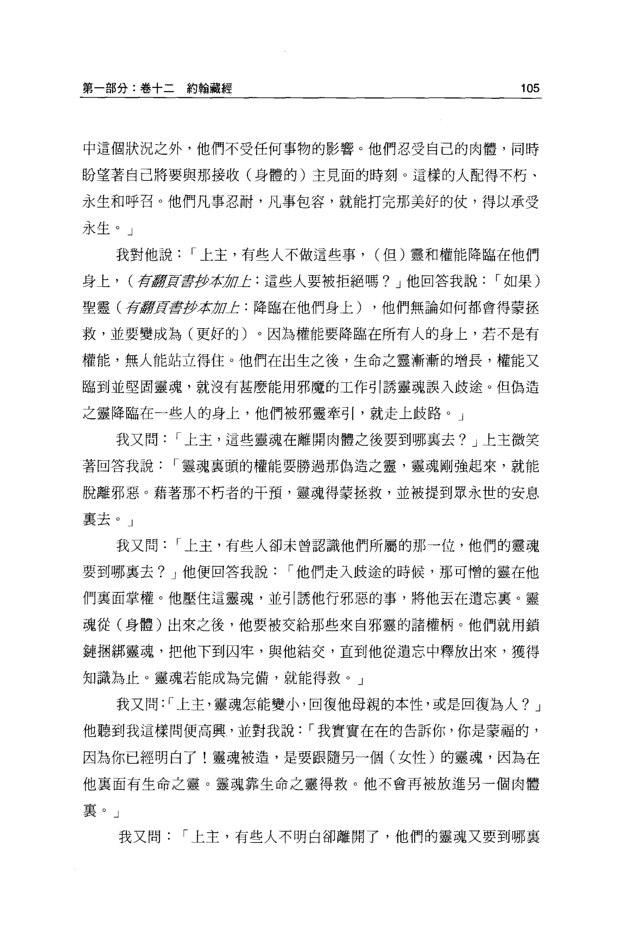 第一部分:卷十二約翰蔽經                             105




中這個狀況之外，他們不受任何事物的影響。他們忍受自己的肉體，同時

盼望著自己將要與那接收(身體的)主見面的時刻 o 這樣的人配得不朽、

永生和呼召。他們凡事忍耐，凡事包容，就能打完那美好的仗，得以承受

永生。」

   我對他說    I 上主，有些人不做這些事，   (但)靈和權能降臨在他們

身上， (存1f!!]![譯伊拉加上:這些人要被拒絕嗎? J 他回答我說   I 如果)

聖靈(存競買書伊拉 OL: 降臨在他們身上)
         1J                 ，他們無論如何都會得要拯

救，並要變成為(更好的)。因為權能要降臨在所有人的身上，若不是有

權能，無人能站立得住。他們在出生之後，生命之靈漸漸的增長，權能又

臨到並堅固靈魂，就沒有甚麼能用邪魔的工作引誘靈魂誤入歧途。但偽造

之靈降臨在一些人的身上，他們被邪靈牽引，就走上歧路。」

   我又問    I 上主，這些靈魂在離開肉體之後要到哪襄去? J 上主微笑

著回答我說     I 靈魂襄頭的權能要勝過那偽造之靈，靈魂剛強起來，就能

脫離邪惡。藉著那不朽者的干預，靈魂得蒙拯救，並被提到眾永世的安息

稟去。」

   我又問    I 上主，有些人卻未曾認識他們所屬的那一位，他們的靈魂

要到哪里去? J 他便回答我說   I 他們走入歧途的時候，那可憎的靈在他

們里面掌權。他壓住這靈魂，並引誘他行邪惡的事，將他丟在遺忘里。靈

魂從(身體)出來之後，他要被交給那些來自邪靈的諸權柄。他們就用鎖

鏈個綁靈魂，把他下到囚牢，與他結交，直到他從遺忘中釋放出來，獲得

知識為止。靈魂若能成為完備，就能得救 o J

   我又問: I 上主，靈魂怎能變小，回復他母親的本性，或是回復為人? J

他聽到我這樣問便高興，並對我說     I 我實實在在的告訴你，你是蒙福的，

因為你已經明白了!靈魂被造，是要跟隨另一個(女性)的靈魂，因為在

他襄面有生命之靈。靈魂靠生命之靈得救。他不會再被放進另一個肉體

里。」

   我又問    I 上主，有些人不明白卻離開了，他們的靈魂又要到哪襄
 