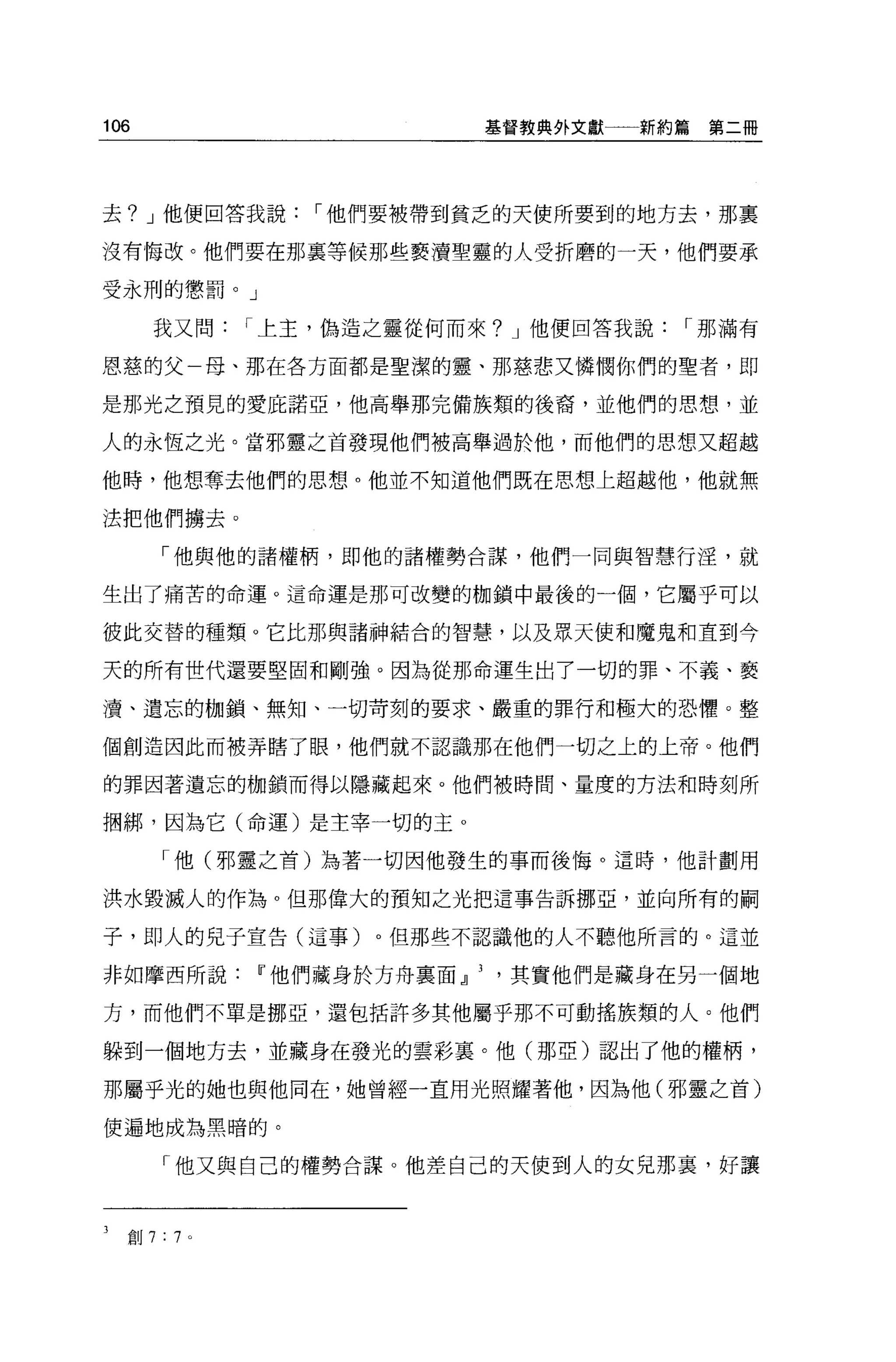 106                      摹督教典外文獻   新約篇第二冊




去? J 他便回答我說    I 他們要被帶到貧乏的天使所要到的地方去，那稟

沒有悔改。他們要在那襄等候那些褻讀聖靈的人受折磨的一天，他們要承

受永刑的懲罰。」

      我又問   I 上主，偽造之靈從何而來? J 他便回答我說   I 那滿有

恩慈的父一母、那在各方面都是聖潔的靈、那慈悲又憐憫你們的聖者，即

是那光之預見的愛庇諾亞，他高舉那完備族類的後裔，並他們的思想，並

人的永恆之光。當邪靈之首發現他們被高舉過於他，而他們的思想又超越

他時，他想奪去他們的思想。他並不知道他們既在思想上超越他， f也就無

法把他們擴去。

      「他與他的諸權柄，即他的諸權勢合謀，他們一同與智慧行淫，就

生出了痛苦的命運。這命運是那可改變的枷鎖中最後的一個，它屬乎可以

彼此交替的種類。它比那與諸神結合的智慧，以及眾天使和魔鬼和直到今

天的所有世代還要堅固和剛強。因為從那命運生出了一切的罪、不義、褻

潰、遺忘的枷鎖、無知、一切苛刻的要求、嚴重的罪行和極大的恐懼。整

個創造因此而被弄瞎了眼，他們就不認識那在他們一切之上的上帝。他們

的罪因著遺忘的枷鎖而得以隱藏起來。他們被時間、量度的方法和時刻所

擱綁，因為它(命運)是主宰一切的主 o

      「他(邪靈之首)站著一切國他發生的事而後悔。這時，他計劃用

洪水毀滅人的作為。但那偉大的預知之光把這事告訴挪亞，並向所有的桐

子，即人的兒子宣告(這事)。但那些不認識他的人不聽他所言的。這並

非如摩西所說Ir他們藏身於方舟稟面.J]其實他們是藏身在另一個地

方，而他們不單是挪亞，還包括許多其他屬乎那不可動搖族類的人。他們

躲到一個地方去，並藏身在發光的雲彩宴。他(那亞)認出了他的權柄，

那屬乎光的她也與他同在，她曾經一直用光照耀著他，因為他(邪靈之首)

便遍地成為黑暗的。

      「他又與自己的權勢合謀。他差自己的天使到人的女兒那裹，好讓



  創 7:7 。
 