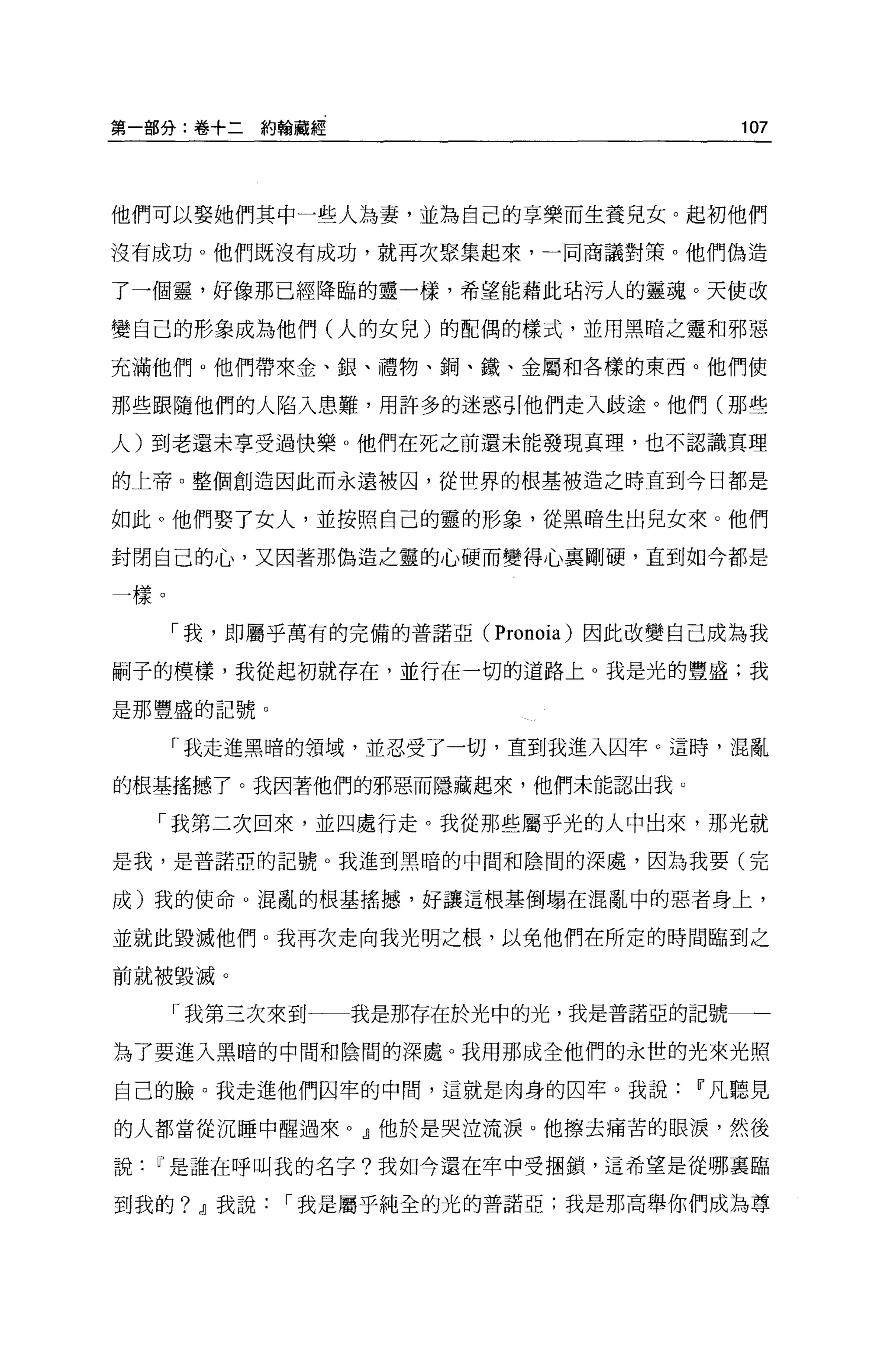 第一部分:卷+二約翰藏經                           107




他們可以娶她們其中一些人為妻，並為自己的享樂而生養兒女。起初他們

沒有成功。他們既沒有成功，就再次聚集起來，一同商議對策。他們偽造

了一個靈，好像那已經降臨的靈一樣，希望能藉此站污人的靈魂。天使改

變自己的形象成為他們(人的女兒)的配偶的樣式，並用黑暗之靈和邪惡

充滿他們。他們帶來金、銀、禮物、鋼、鐵、金屬和各樣的東西。他們使

那些跟隨他們的人陷入患難，用許多的迷惑引他們走入歧途。他們(那些

人)到老還未享受過快樂。他們在死之前還未能發現真理，也不認識真理

的上帝。整個創造因此而永遠被囚，從世界的根基被造之時直到今日都是

如此 o 他們娶了女人，並按照自己的靈的形象，從黑暗生出見女來。他們

封閉自己的心，又因著那偽造之靈的心硬而變得心襄剛硬，直到如今都是

一樣。

      「我，即屬乎萬有的完備的普諾亞( Pronoia) 因此改變自己成為我

刷子的模樣，我從起初就存在，並行在一切的道路上。我是光的豐盛;我

是那豐盛的記號。

      「我走進黑暗的領域，並忍受了一切，直到我進入囚牢。這時，混亂

的根基搖憾了。我因著他們的邪惡而隱藏起來，他們未能認出我。

    「我第二次回來，並四處行走。我從那些屬乎光的人中出來，那光就

是我，是普諾亞的記號。我進到黑暗的中間和陰間的深處，因為我要(完

成)我的使命 O 混亂的根基搖撼，好讓這根基倒塌在混亂中的惡者身上，

並就此毀滅他們。我再次走向我光明之根，以免他們在所定的時間臨到之

前就被毀滅。

      「我第三次來到一一我是那存在於光中的光，我是普諾亞的記號一一

為了要進入黑暗的中間和陰間的深處。我用那成全他們的永世的光來光照

自己的臉。我走進他們因竿的中間，這就是肉身的囚牢。我說         11 凡聽見

的人都當從沉睡中醒過來 o .!l他於是哭泣流淚。他擦去痛苦的眼淚，然後

說   11 是誰在呼叫我的名字?我如今還在牢中受摺鎖，這希望是從哪稟臨

到我的? .!l我說，-我是屬乎純全的光的普諾亞;我是那高舉你們成為尊
 