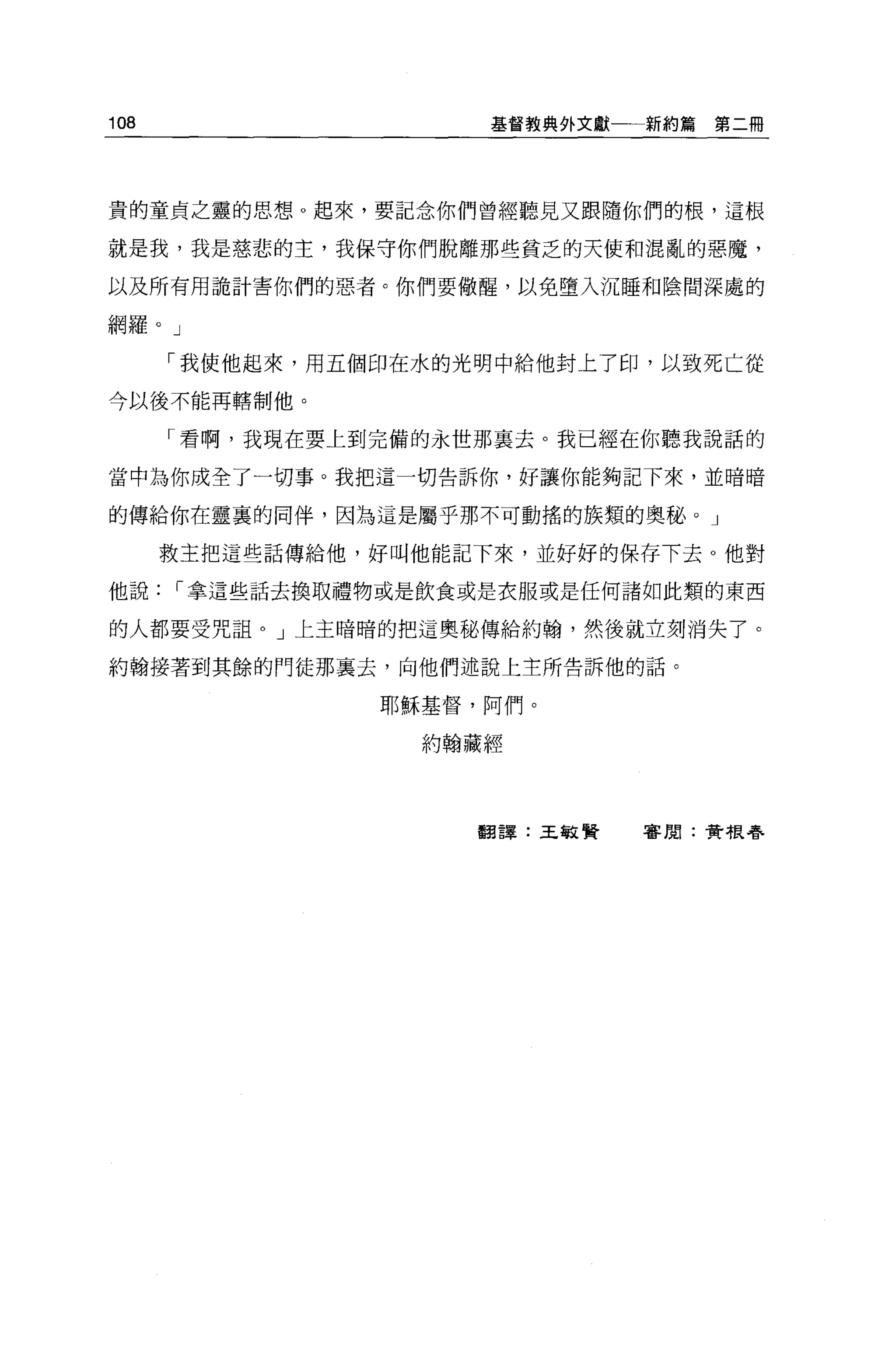 108                   基督教典外文獻一一新約篇   第二冊




貴的童貞之靈的思想。起來，要記念你們曾經聽見又跟隨你們的根，這根

就是我，我是慈悲的主，我保守你們脫離那些貧乏的天使和混亂的惡魔，

以及所有用詭計害你們的惡者。你們要做醒，以免墮入沉睡和陰間深處的

網羅。」

      「我使他起來，用五個印在水的光明中給他封上了印，以致死亡從

今以後不能再轄制他。

      「看啊，我現在要上到完備的永世那襄去。我已經在你聽我說話的

當中為你成全了一切事。我把這一切告訴你，好讓你能夠記下來，並暗暗

的傳給你在靈裹的同伴，因為這是屬乎那不可動搖的族類的奧秘。」

      救主把這些話傳給他，好叫他能記下來，並好好的保存下去 O 他對

他說[""拿這些話去換取禮物或是飲食或是衣服或是任何諸如此類的東西

的人都要受咒詛。」上主暗暗的把這奧秘傳給約翰，然後就立刻消失了。

約翰接著到其餘的門徒那襄去，向他們述說上主所告訴他的話。

                 耶穌基督，阿們。

                   約翰藏經




                      翻譯:王敏賢   審閱:費根春
 