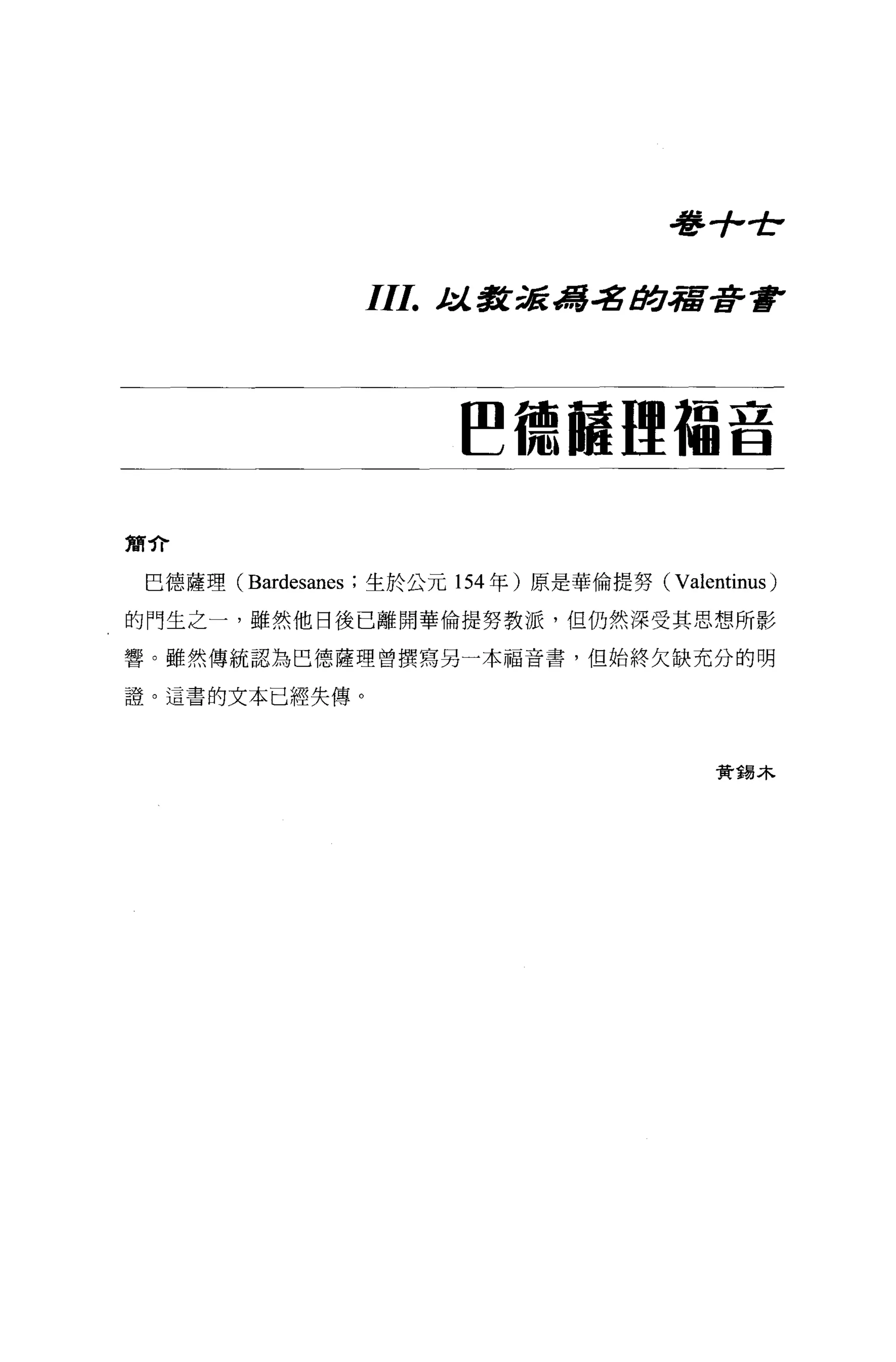 毒手，全

                 III.   t 教派 d署名助宿著書
                         :J..




                        ~德幢哩福音

簡介

 巳德薩理 (Bardesanes ;生於公元 154 年)原是華倫提努 (Valentinus)

的門生之一，雖然他日後已離開華倫提努教派，但仍然深受其思想所影

響。雖然傳統認為巴德薩理曾撰寫另一本福音書，但始終欠缺充分的明

證。這書的文本已經失傳。



                                            資錯木
 