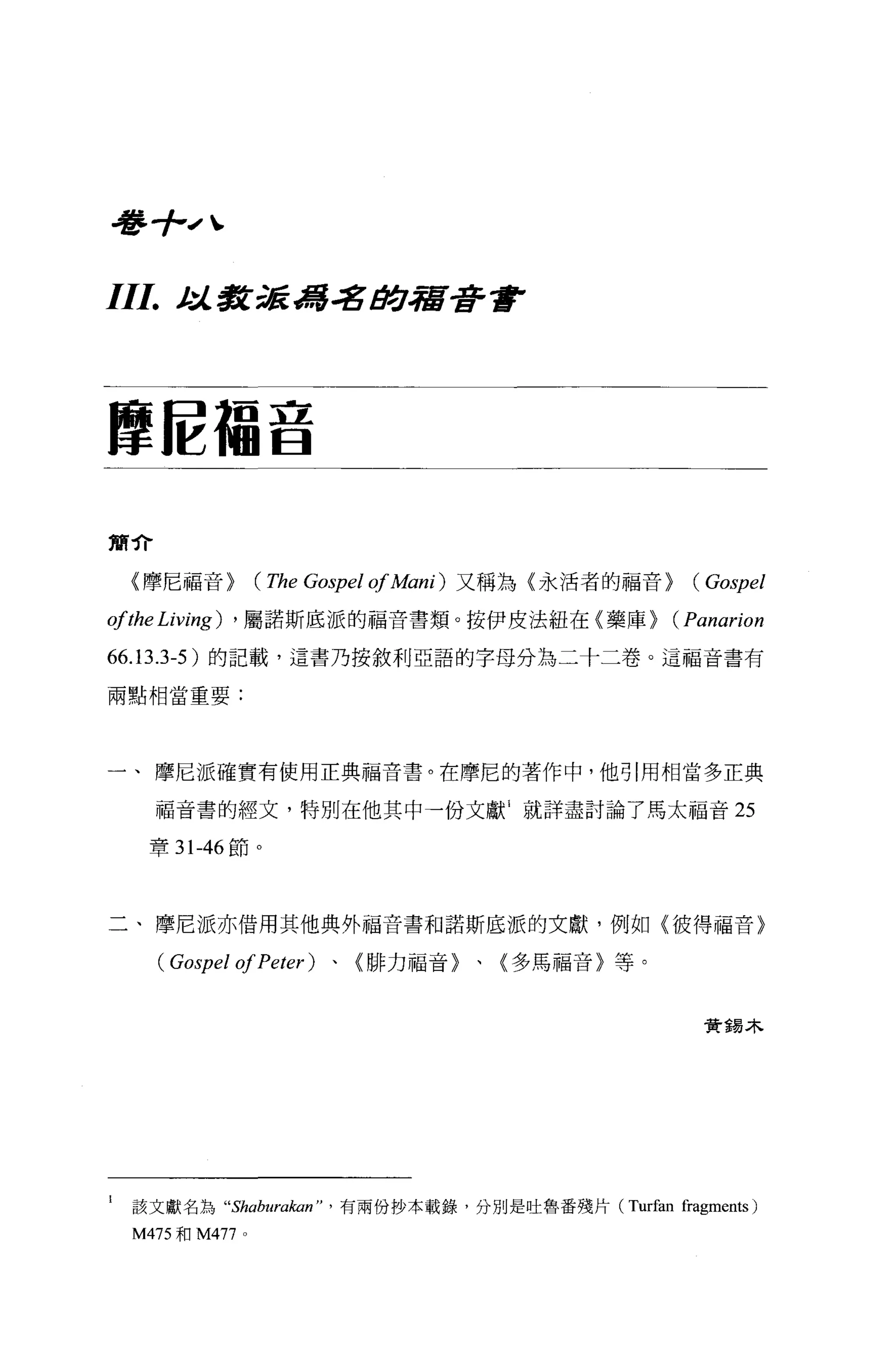 看琴手--，、

III.      t 教派馮名 /!Jt]，宿吾吾會
           :J..




摩信福音


簡介

     〈摩尼福音>          (The Gospel of A仰的又稱為〈永活者的福音> (Gospel
ofthe Living)   ， 屬諾斯底派的福音書類。按伊皮法紐在〈藥庫 >            (Panarion
66.13.3-5 )的記載，這書乃按敘利亞語的字母分為二十二卷。這福音書有
兩點相當重要:




一、摩尼派確實有使用正典福音書。在摩尼的著作中，他引用相當多正典

       福音書的經文，特別在他其中一份文獻 1 就詳盡討論了馬太福音 25

      章 31-46 節。




二、摩尼派亦借用其他典外福音書和諾斯底派的文獻，例如〈彼得福音}

       ( Gospel of Peter )、〈排力福音〉、〈多馬福音〉等。


                                                       資錫木




l    該文獻名為“Shaburakan" ， 有兩份抄本載錄，分別是吐魯番殘片 (Turfan fragments)
     M475 和孔1477 。
 