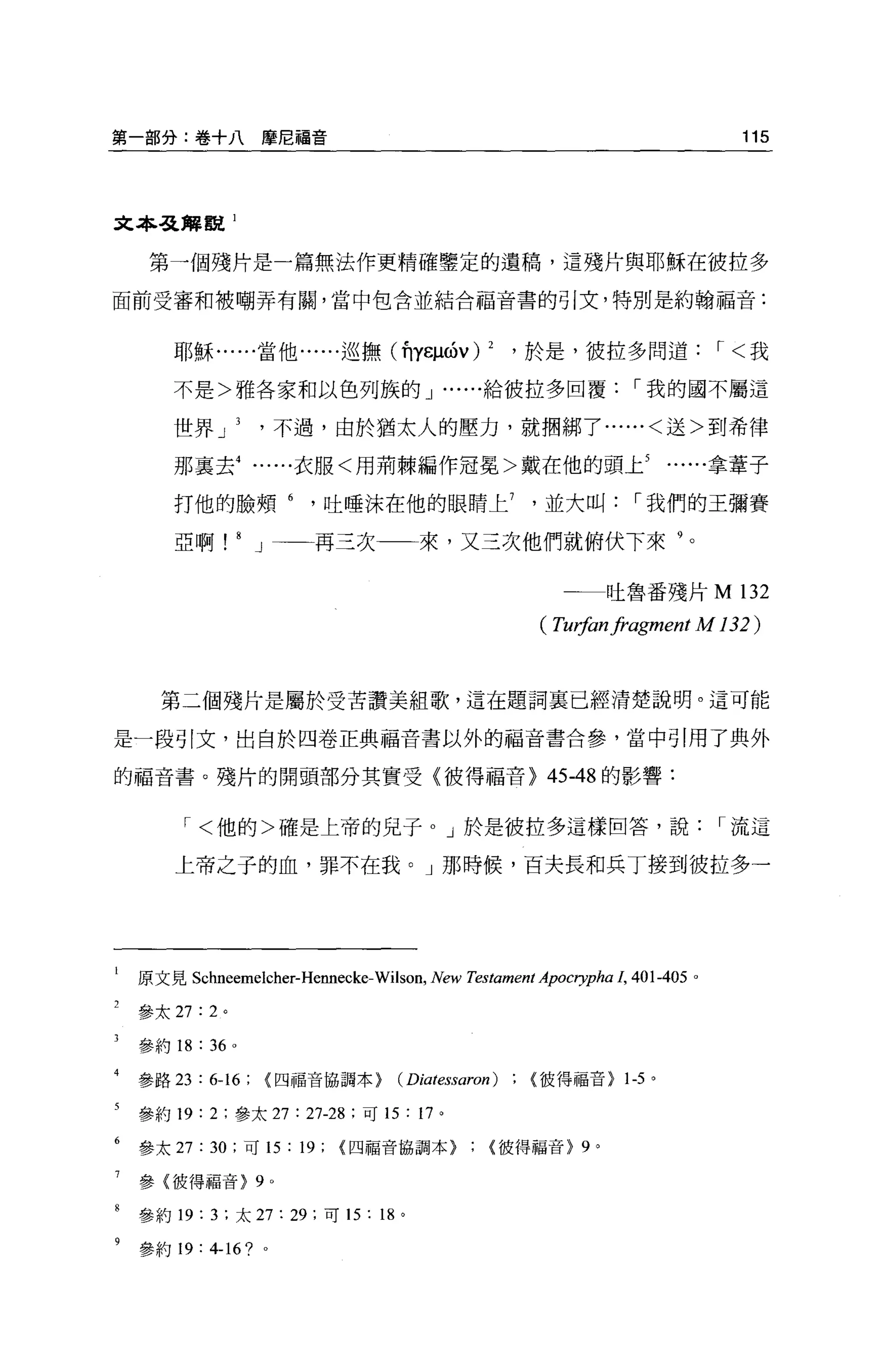 第一部分:卷+八摩尼福音                                                                         115




文本弓之揖觀 1

     第一個殘片是一篇無法作更精確鑒定的遺稿，這殘片與耶穌在彼拉多

面前受審和被嘲弄有關，當中包含並結合福音書的引文，特別是約翰福音:


        耶穌......當他......巡撫(前印的 v)                            2   ，於是，彼拉多問道，<我

        不是>雅各家和以色列族的 J •. ....給彼拉多回覆，我的國不屬這

        世界 J                   不過，由於猶太人的壓力，就擱綁了......<送>到希律

        那里去衣服<用荊棘編作冠冕>戴在他的頭上拿葦子

        打他的臉頰吐唾沫在他的眼睛上並大叫，我們的王彌賽

        亞啊!            8   J 一一再三次                    來，又三次他們就俯伏下來 9

                                                                    一一一吐魯番殘片 M       132
                                                                  (刊物nfragment   M 132)


      第二個殘片是屬於受苦讀美組歌，這在題詞襄已經清楚說明。這可能

是一段引文，出自於四卷正典福音書以外的福音書合參，當中引用了典外

的福音書。殘片的開頭部分其實受〈彼得福音) 45-48 的影響:


         ，<他的>確是上帝的兒子 o J 於是彼拉多這樣回答，說，流這

        上帝之子的血，罪不在我。」那時候，百夫長和兵丁接到彼拉多一




    原文見 Schneemelcher-Hennecke- Wilson , New T.
                                              四tament ApOCl叩ha 1， 401-405 。

    參太 27: 2 。

    參約 18   :   36 。

    參路 23   : 6-16; {四福音協調本}                  (Diatessaron)       彼得福音> 1-5 。

    參約 19:      2   ;參太 27      : 27-28   ;可 15   :   17 。

    參太 27:      30   ;可的:       19;   {四福音協調本>彼得福音} 9 。

7   參{彼得福音> 9              0




    參約 19 汀，太 27: 29; 可 15: 18 。
8



    參約 19: 4-16? 。
 