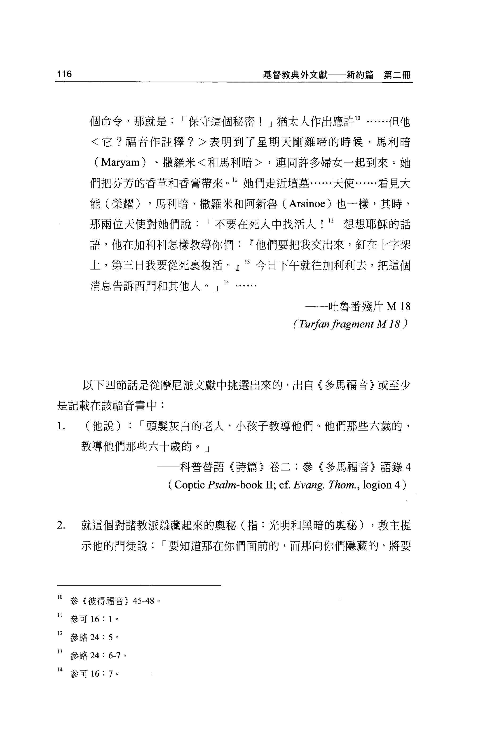 116                                          基督教典外文獻           新約篇第二冊




         個命令，那就是，-保守這個秘密! J 猶太人作出應許 10                                  但他

         <它?福音作註釋? >表明到了星期天剛雞啼的時候，馬利暗

          (Maryam)   、撒羅米<和馬利暗>，連同許多婦女一起到來。她

         們把芬芳的香草和香膏帶來。 11 她們走近墳墓......天使......看見大

         能(榮耀)       ，馬利暗、撒羅米和阿新魯 (Arsinoe) 也一樣，其時，

         那兩位天使對她們說，-不要在死人中找活人! 12                             想想耶穌的話

         語，他在加利利怎樣教導你們Iî他們要把我交出來，釘在十字架

         上，第三日我要從死襄復活。』 13 今日下午就往加利利去，把這個

         消息告訴西門和其他人。」 14......


                                                           吐魯番殘片 M        18
                                                   f刊物n fragment     M 18)




       以下四節話是從摩尼派文獻中挑選出來的，出自(多馬福音〉或至少

是記載在該福音書中:


1.      (他說)      : ，-頭髮灰白的老人，小孩子教導他們。他們那些六歲的，
       教導他們那些六十歲的。」

                     一一科普替語〈詩篇〉卷二;參(多馬福音〉語錄 4

                         (Coptic Psalm-book 11; cf. Evang. Thom. , logion 4)


2.     就這個對諸教派隱藏起來的奧秘(指:光明和黑暗的奧秘)                                   ，救主提

       示他的門徒說，-要知道那在你們面前的，而那向你們隱藏的，將要




10 參{彼得福音> 45-48     0




11   參可 16: 1 。

12 參路 24: 50

日參路 24 : 6-7 。

14   參可 16: 7 。
 