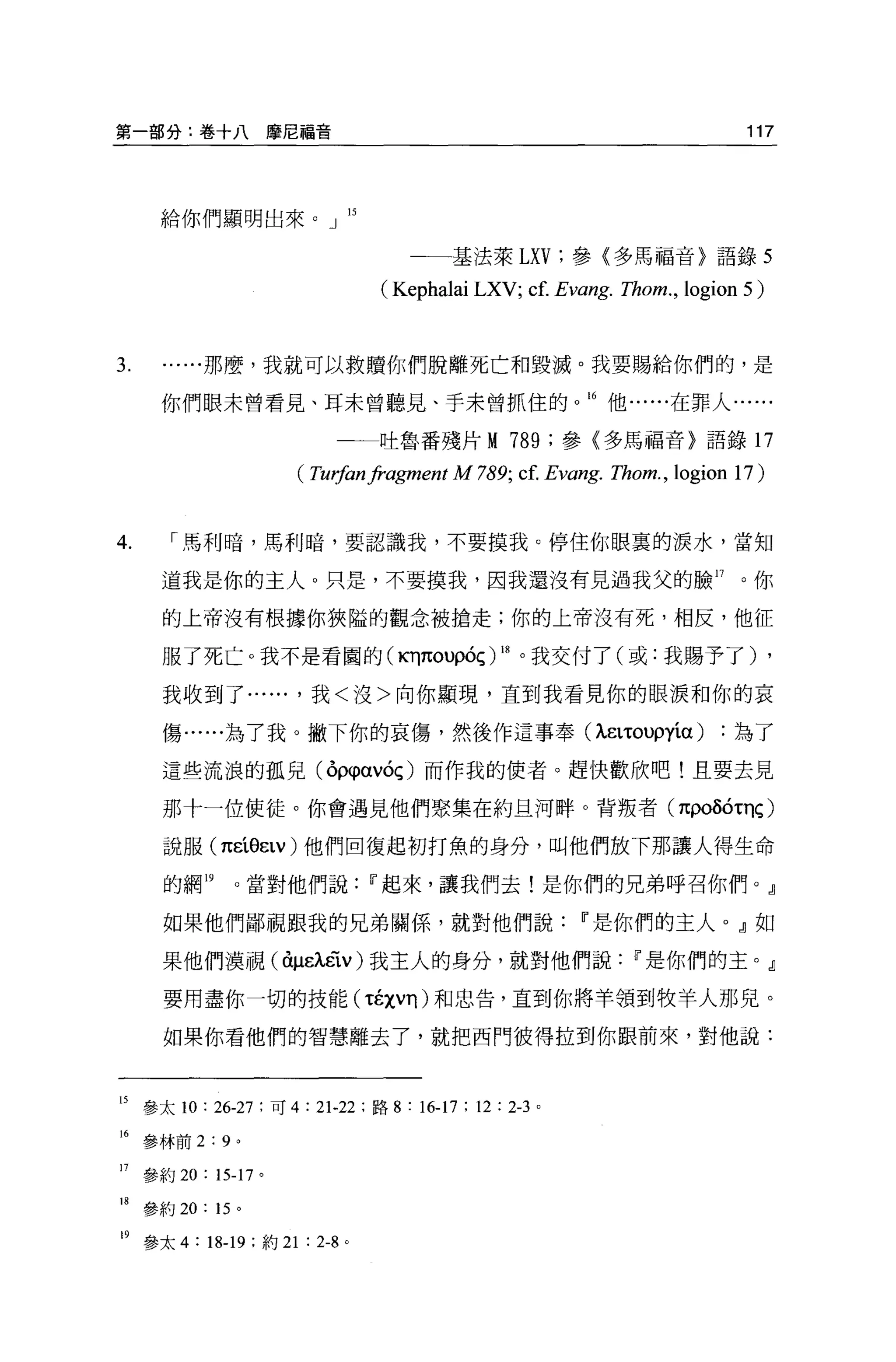 第一部分:卷十八摩尼福音                                                                  117




     給你們顯明出來。」 15

                                     一一基法萊 LXV; 參{多馬福音〉語錄 5

                                  (Kephalai LXV; c f. Evang. Thom. , logion 5)


3.        那麼，我就可以救贖你們脫離死亡和毀滅。我要賜給你們的，是

     你們眼未曾看見、耳未曾聽見、于末曾抓住的                                   16 他 e..... 在罪人......

                            一一吐魯番殘片 M              789    ;參〈多馬福音}語錄 17

                       ( Tu祕n汁。'gment M 789; cf. Eva略 Thom. ， logion 17)


4.    ["馬利暗，馬利暗，要認識我，不要摸我。停住你眼裹的淚水，當知

     道我是你的主人。只是，不要摸我，因我還沒有見過我父的臉 17                                          。你

     的上帝沒有根據你狹隘的觀念被搶走;你的上帝沒有死，相反，他征

     服了死亡。我不是看圓的(KT]πouρóç) 峙。我交付了(或:我賜予了) ,

     我收到了...... ，我<沒>向你顯現，直到我看見你的眼淚和你的哀

     傷......為了我。撇下你的哀傷，然後作這事奉 (ÀëLτouρyía)                                  為了

     這些流浪的孤兒 (δ仰αvóç) 而作我的使者。趕快歡欣吧!且要去見

     那十一位使徒。你會遇見他們聚集在約旦河畔。背叛者 (πPOÕÓτηç)

     說服 (πεí8εLV) 他們回復起初打魚的身分，叫他們放下那讓人得生命

     的網 19    。當對他們說            11 起來，讓我們去!是你們的兄弟呼召你們。』

     如果他們鄙視跟我的兄弟關係，就對他們說                                   11 是你們的主人。』如

     果他們漠視(你ëÀëïv) 我主人的身分，就對他們說                                  11 是你們的主。』

     要用盡你一切的技能 ('tÉχvη) 和忠告，直到你將羊領到牧羊人那兒。

     如果你看他們的智慧離去了，就把西門彼得拉到你跟前來，對他說:



15 參太 10 : 26-27 ;可 4 : 21-22 ;路 8 : 16-17 ; 12 : 2-3 。

16 參林前 2:9 。

17 參約 20: 15-17 。

18 參約 20: 15 。

19 參太 4 : 18-19 ;約 21 : 2-8 。
 