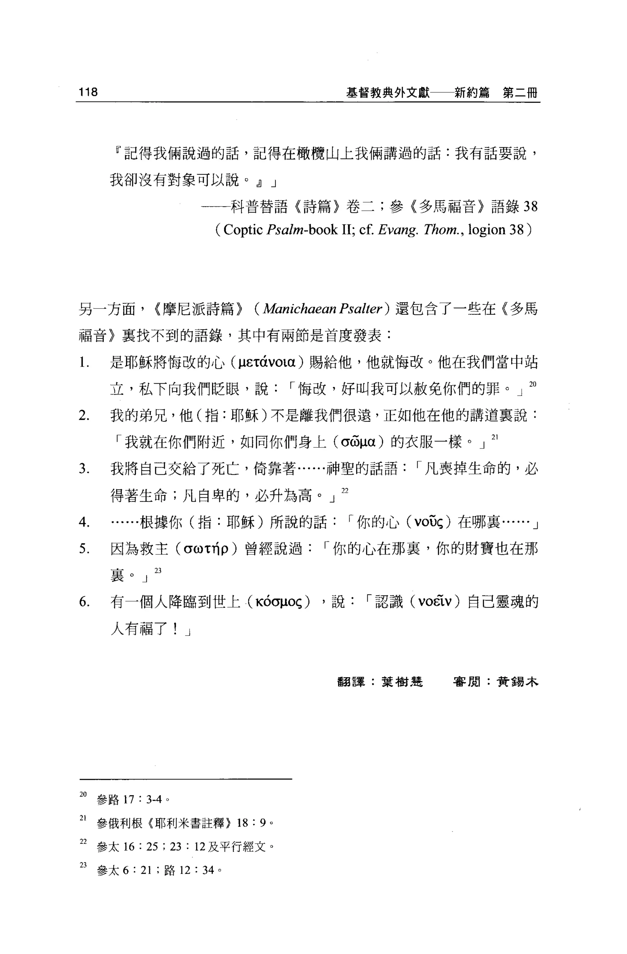 118                                          基督教典外文獻          新約篇第二冊




       『記得我倆說過的話，記得在橄欖山上我倆講過的話:我有話要說，


      我卻沒有對象可以說。 JJ J

                          科普替語〈詩篇}卷二;參〈多馬福音〉語錄 38

                       (Coptic Psalm-book 11; cf. Evang. Thom. , logion 38)



另一方面，        <摩尼派詩篇>         ( Manichaean Psalter ) 還包含了一些在〈多罵
福音〉襄找不到的語錄，其中有兩節是首度發表:

l     是耶穌將悔改的心 (μετáVOlα) 賜給他，他就悔改。他在我們當中站

      立，私下向我們眨眼，說                  r 悔改，好叫我可以赦免你們的罪。」 20

2.    我的弟兄，他(指:耶穌)不是離我們很遠，正如他在他的講道襄說:

       「我就在你們附近，如同你們身上 (σGμα) 的衣服一樣。」 21

3.    我將自己交給了死亡，倚靠著......神聖的話語                          r 凡喪掉生命的，必

      得著生命;凡自卑的，必升為高。」 22

4.        根據你(指:耶穌)所說的話                      r 你的心( VOUç) 在哪襄... ... J

5.    因為救主 (σω 叫 p) 曾經說過                r 你的心在那里，你的財寶也在那

      襄    J 23


6.    有一個人降臨到世上(吋σμoç)                  ，說     r 認識 (voÉiV) 自己靈魂的

      人有福了!        J




                                          翻譯:葉樹運              害聞:黃鶴木




20 參路 17 : 3-4 。

21   參俄利根{耶利米書註釋) 18: 9        0




22 參太 16 : 25 ; 23 : 12 及平行經文。
23 參太 6: 21 ;路 12: 34 。
 