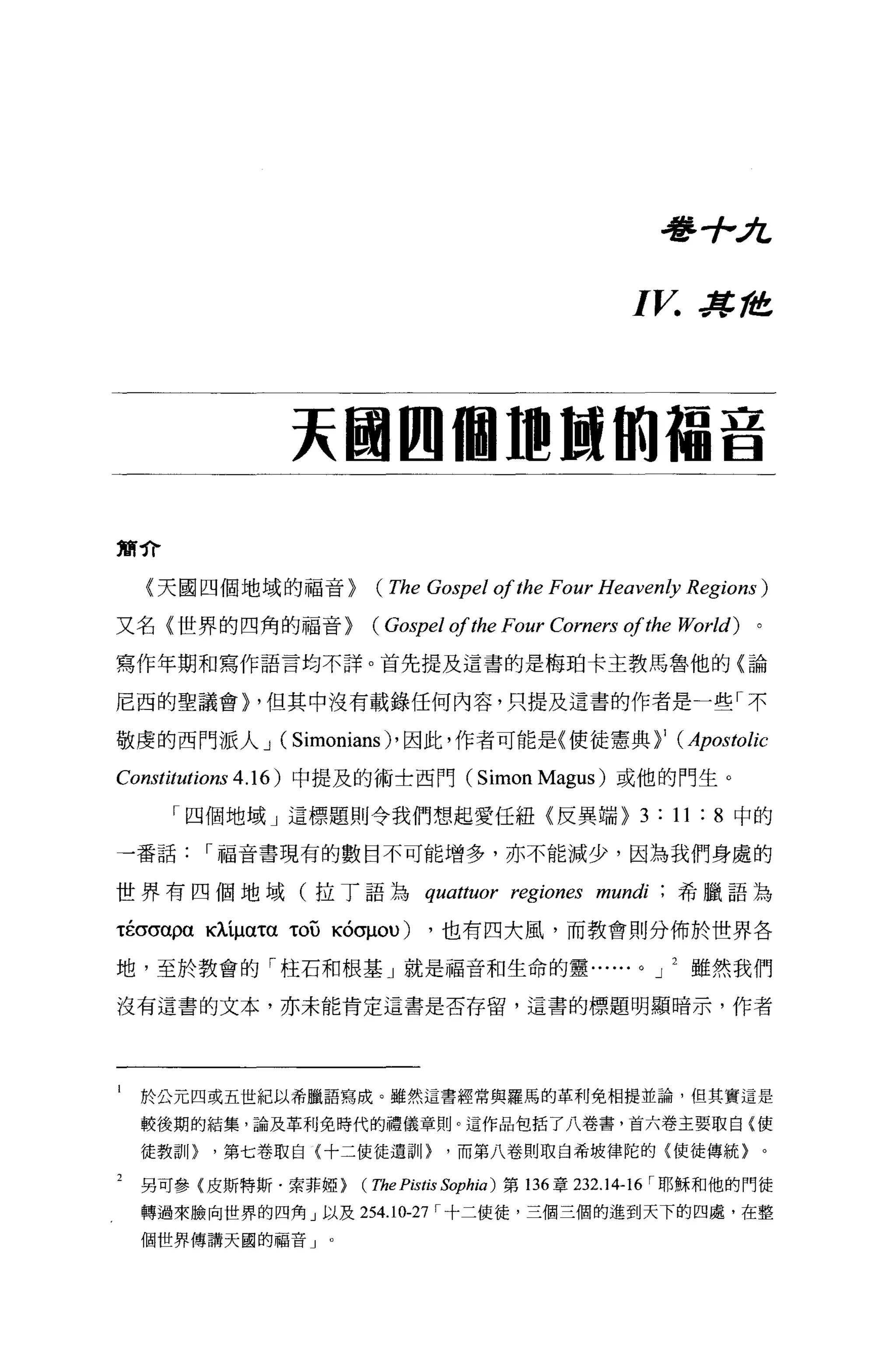 看琴手-A，


                                                           I V. J!t, ft!!


              夫國四個 m 甜的蘊音

簡介

    〈天國四個地域的福音}          (The Gospel ofthe Four Heavenly Regions)
又名(世界的四角的福音}            (“中el       ofthe Four Corners     of的e World)   。

寫作年期和寫作語言均不詳。首先提及這書的是梅珀卡主教馬魯他的〈論

尼西的聖議會} ，但其中沒有載錄任何內容，只提及這書的作者是一些「不

敬虔的西門派人 J (Simonians)' 因此，作者可能是〈使徒憲典}' (Apostolic

Constitutions 4 .1 6 )中提及的術士西門( Simon Magus )或他的門生。
      「四個地域」這標題則令我們想起愛任紐〈反異端 }3: 1l :8 中的

一番話     I 福音書現有的數目不可能增多，亦不能減少，因為我們身處的

世界有四個地域(拉丁語為                    quattuor region臼 mundi              希臘語為

τ的σα仰臥iματατOU KÓσμou)           ，也有四大風，而教會則分佈於世界各

地，至於教會的「柱石和根基」就是福音和生命的靈......                               0   J   雖然我們

沒有這書的文本，亦未能肯定這書是否存留，這書的標題明顯暗示，作者




i   於公元四或五世紀以希臘語寫成。雖然這書經常與羅馬的革利免相提並論，但其實這是
    較後期的結集，論及革利免時代的禮儀章則。這作品包括了八卷書，首六卷主要取自{使

    徒教書11>'第七卷取自{十二使徒遺訓)           ，而第八卷則取臼希坡律陀的{使徒傳統}。

2   男可參{皮斯特斯﹒索菲妞}      (The Pistis Sophia )   第 136 章 232 .1 4-16 I 耶穌和他的門徒
    轉過來臉向世界的四角」以及 254.10-27 I 十二使徒，三個三個的進到天下的四處，在整

    個世界傳講天國的福音 J   0
 