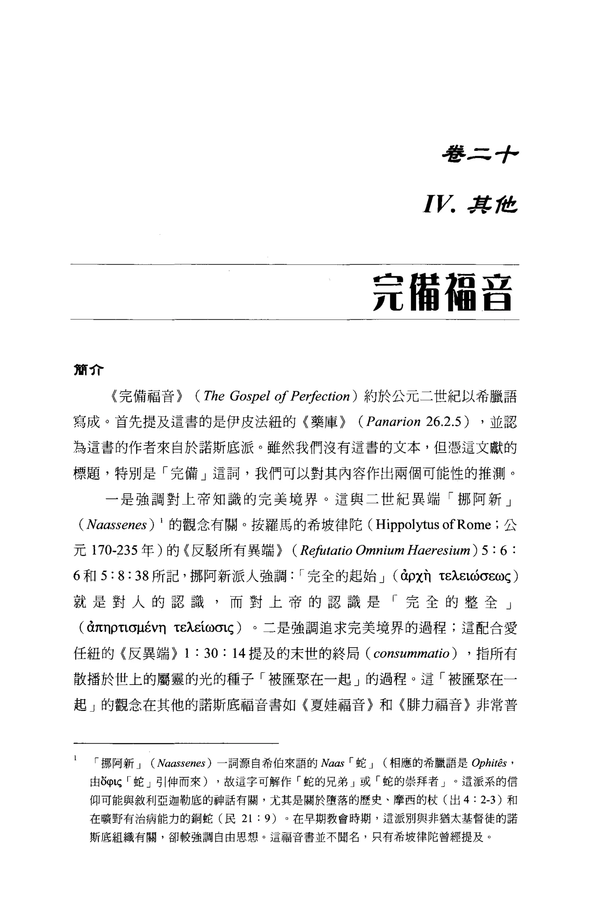 看書三寸，



                                                             I V.    J!t， 站在




                                                     竟備福音


簡介

     (完備福音>          (The Gospel of Peφction)       約於公元二世紀以希臘語

寫成。首先提及這書的是伊皮法紐的〈藥庫>                               (Panarion 26.2.5)       ，並認

為這書的作者來自於諾斯底派。雖然我們沒有這書的文本，但憑這文獻的

標題，特別是「完備」遣詞，我們可以對其內容作出兩個可能性的推測。

     一是強調對上帝知識的完美境界。這與二世紀異端「挪阿新」

(Naassenes)   1 的觀念有關。按羅馬的希坡律陀(                       Hippolytus ofRome      ;公

元 170-235 年)的〈反駁所有異端 >                 (Rφllatio   Omnium Haeresium ) 5 : 6 :
6 和 5:8:38 所記，挪阿新派人強調                   I 完全的起始 J (àρχn tEÀ.EL的σεωç)

就是對人的認識，而對上帝的認識是「完全的整全」

( à1tnρτlσI1ÉVn   tEÀ.EíωσLÇ)   。三是強調追求完美境界的過程;這配合愛

任紐的《反異端>           1 : 30 :   14 提及的末世的終局(           consummatio)    ， 指所有

散播於世上的屬靈的光的種子「被匯聚在一起」的過程。這「被匯聚在一

起 J 的觀念在其他的諾斯底福音書如《夏娃福音〉和〈排力福音〉非常普




   挪阿新 J    (Naassenes )一詞源自希伯來語的 Na，個「蛇 J (相應的希臘語是 Ophitês'
 由 5φlÇ ，蛇」引伸而來)         ，故這字可解作「蛇的兄弟」或「蛇的崇拜者」。這派系的信

 仰可能與敘利亞迦勒底的神話有闕，尤其是關於墮落的歷史、摩西的杖(出 4                                   :   2-3) 和

 在曠野有治病能力的銅蛇(民 21               : 9)   0 在早期教會時期，這派別與非猶太基督徒的諾

 斯底組織有闕，卻較強調自由思想。這福音書並不聞名，只有希坡律陀曾經提及。
 