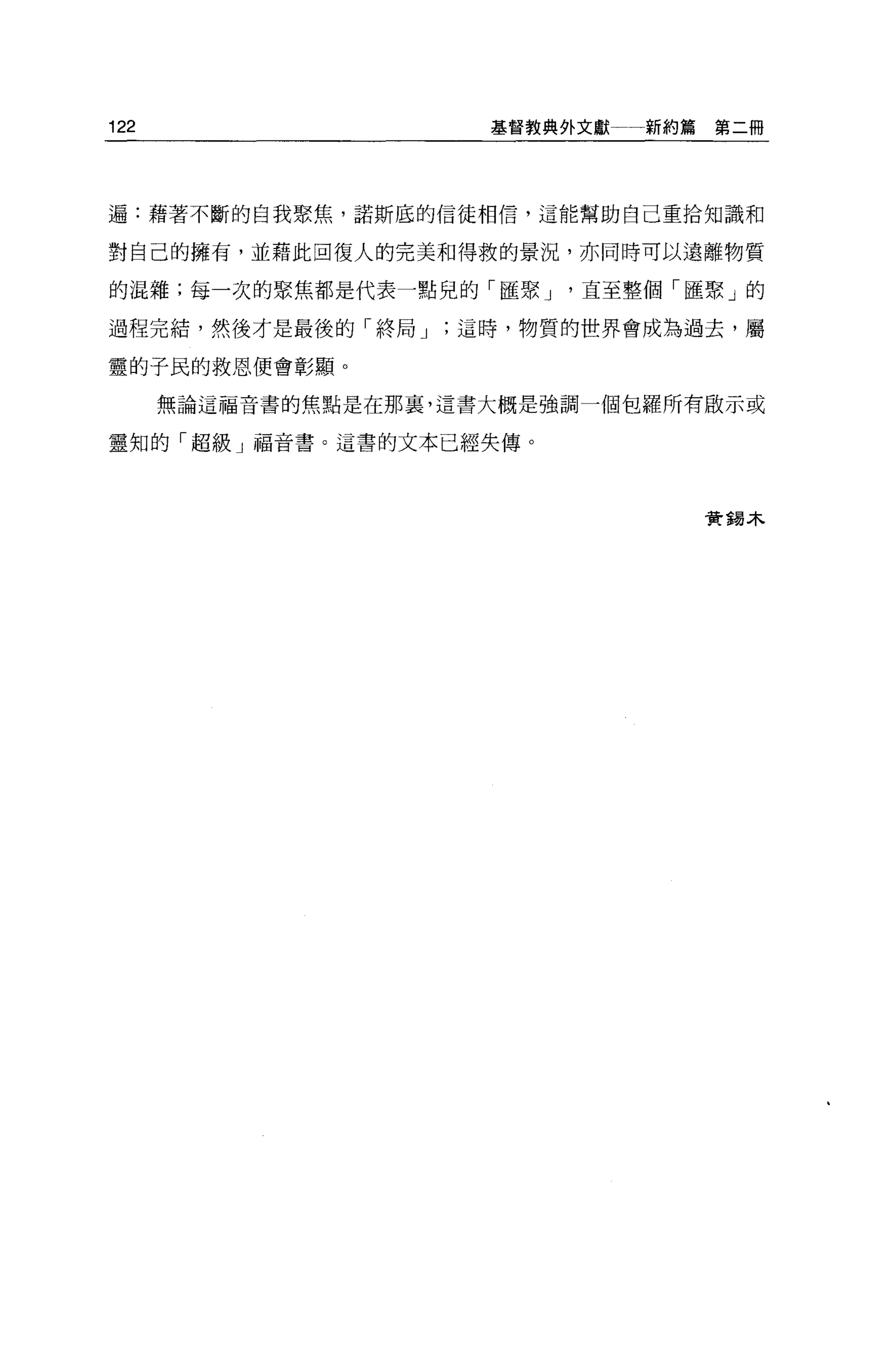 122                    基督教典外文獻   新約篇第二冊




遍:藉著不斷的自我聚焦，諾斯底的信徒相信，這能幫助自己重拾知識和

對自己的擁有，並藉此回復人的完美和得救的景況，亦同時可以遠離物質

的混雜;每一次的聚焦都是代表一點兒的「匯聚 J     直至整個「匯聚」的

過程完結，然後才是最後的「終局 J    這時，物質的世界會成為過去，屬

靈的子民的救恩便會彰顯。

      無論這福音書的焦點是在那裹，這書大概是強調一個包羅所有眉立示或

靈知的「超級」福音書。這書的文本已經失傳。




                                   實錯木
 