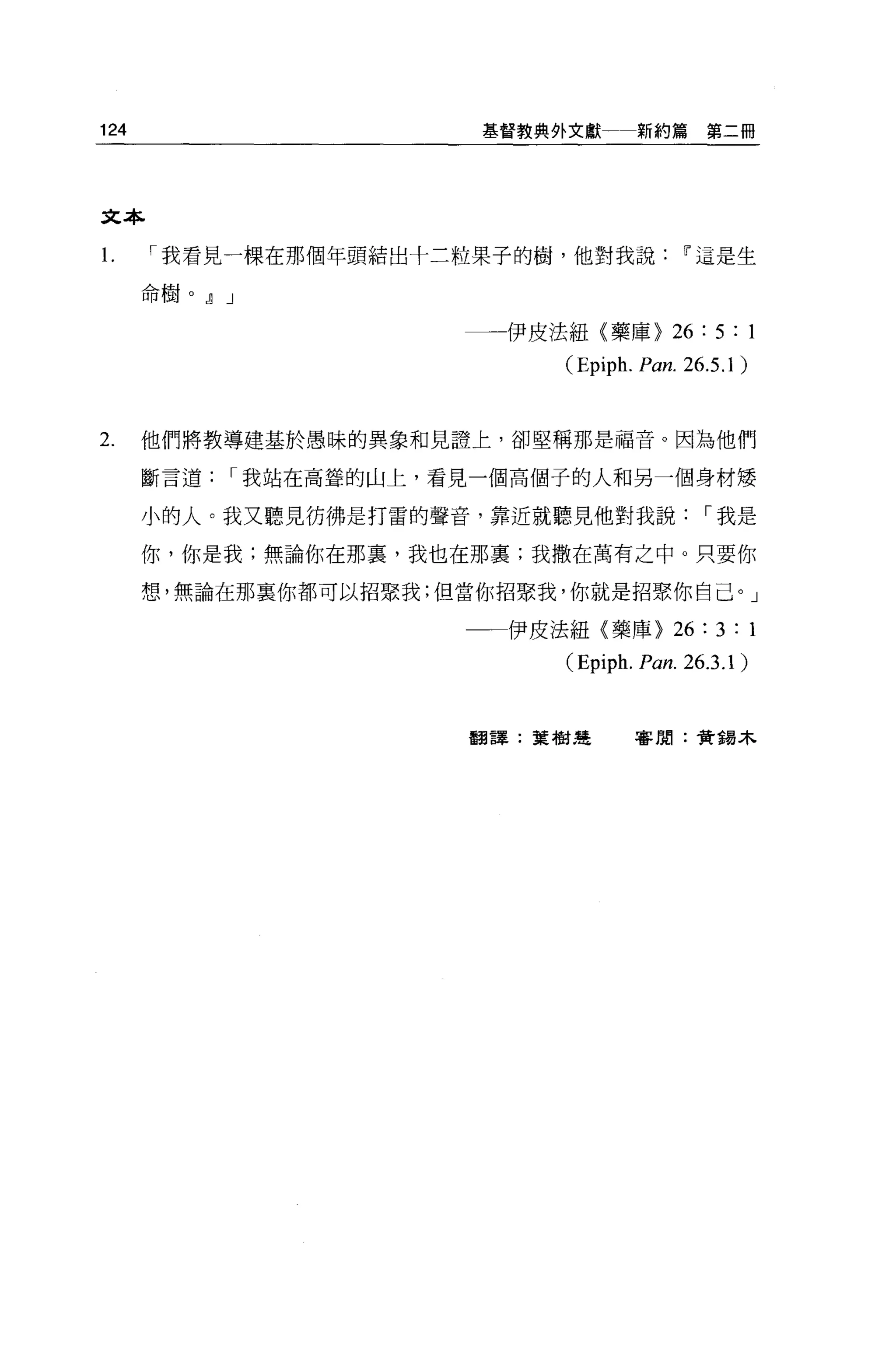 124                      基督教典外文獻        新約篇第二冊




文本

1.    I 我看見一棵在那個年頭結出十二粒果子的樹，他對我說Iì'這是生

      命樹。 JJ J

                         一一一伊皮法組(藥庫>         26 : 5 : 1
                              (Epiph. Pan. 26.5.1 )


2.    他們將教導建基於愚昧的異象和見證上，卻堅稱那是福音。因為他們

      斷言道    I 我站在高聳的山上，看見一個高個子的人和另一個身材矮

      小的人。我又聽見彷彿是打雷的聲音，靠近就聽見他對我說                   I 我是

      你，你是我;無論你在那裹，我也在那稟;我撒在萬有之中。只要你

      想，無論在那襄你都可以招緊我;但當你招緊我，你就是招聚你自己。」

                         一一伊皮法紐〈藥庫>          26 : 3 : 1
                              (Epiph.   p，α n.   26.3.1 )


                         翻譯:葉樹楚         害閉:黃揖木
 