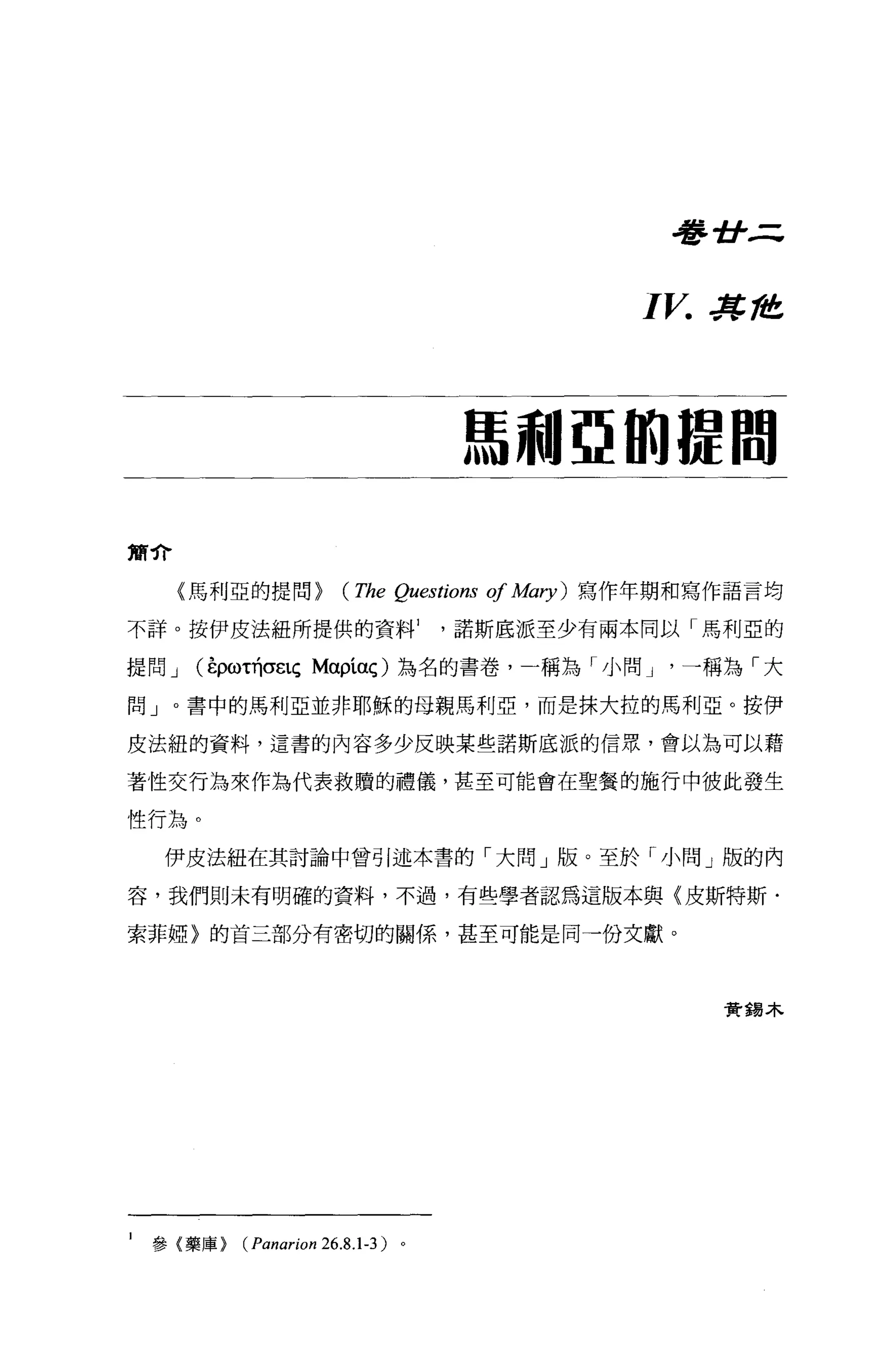 吾吾 -tJ- ..=:.

                                                       I V.   J!t， 准




                                     馬利亞的提間

簡介

     《馬利亞的提問 >          (The   Qu臼tions   01 A也η)   寫作年期和寫作語言均

不詳。按伊皮法紐所提供的資料諾斯底派至少有兩本同以「馬利亞的

提問 J   (在ρω叫O"EtÇ Mαpíaç) 為名的書卷，一稱為「小問 J                  一稱為「大

問」。書中的馬利亞並非耶穌的母親馬利亞，而是抹大拉的馬利亞。按伊

皮法紐的資料，這書的內容多少反映某些諾斯底派的信眾，會以為可以藉

著性交行為來作為代表救贖的禮儀，甚至可能會在聖餐的施行中彼此發生

性行為。
    伊皮法紐在其討論中曾引述本書的「大問」版。至於「小問」版的內

容，我們則未有明確的資料，不過，有些學者認為這版本與〈皮斯特斯﹒

索菲妞〉的首三部分有密切的關係，甚至可能是同一份文獻。




                                                               實錫木




1   參{藥庫>   (Panarion 26.8.1-3 )。
 