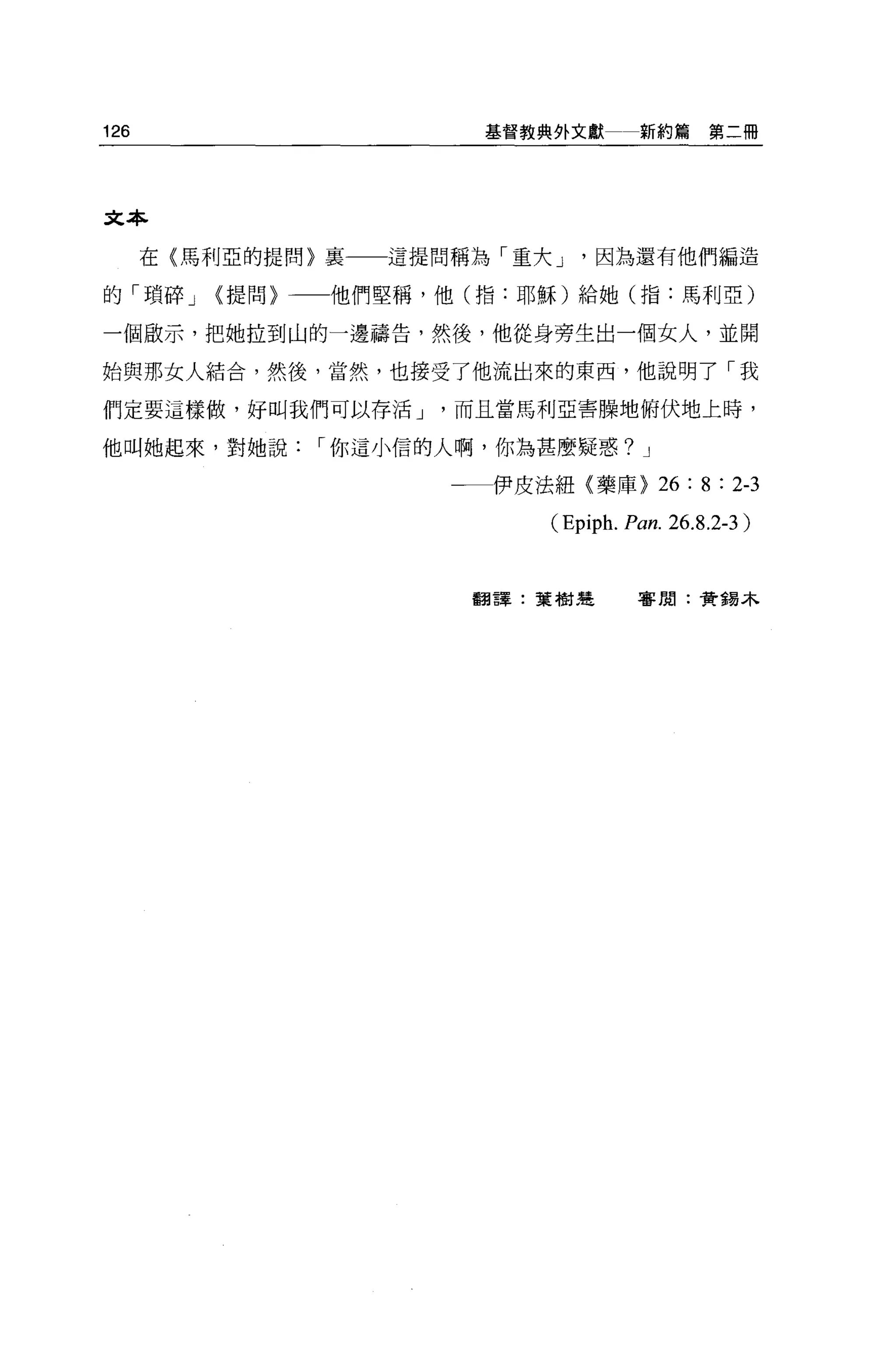 126                     基督教典外文獻       新約篇第二冊




文本

      在〈馬利亞的提問〉稟   這提問稱為「重大 J    因為還有他們編造

的「瑣碎 J   (提問〉一一他們堅稱，他(指:耶穌)給她(指:馬利亞)

一個廠示，把她拉到山的一邊禱告，然後，他從身旁生出一個女人，並開

始與那女人結合，然後，當然，也接受了他流出來的東西，他說明了「我

們定要這樣做，好叫我們可以存活 J     而且當馬利亞害驟地俯伏地上時，

他叫她起來，對她說     I 你這小信的人啊，你為甚麼疑惑? J

                      一一伊皮法紐〈藥庫)        26 : 8 : 2-3
                            (Epiph. Pan. 26.8.2-3 )


                       翻譯:葉樹造        客閉:黃錫木
 