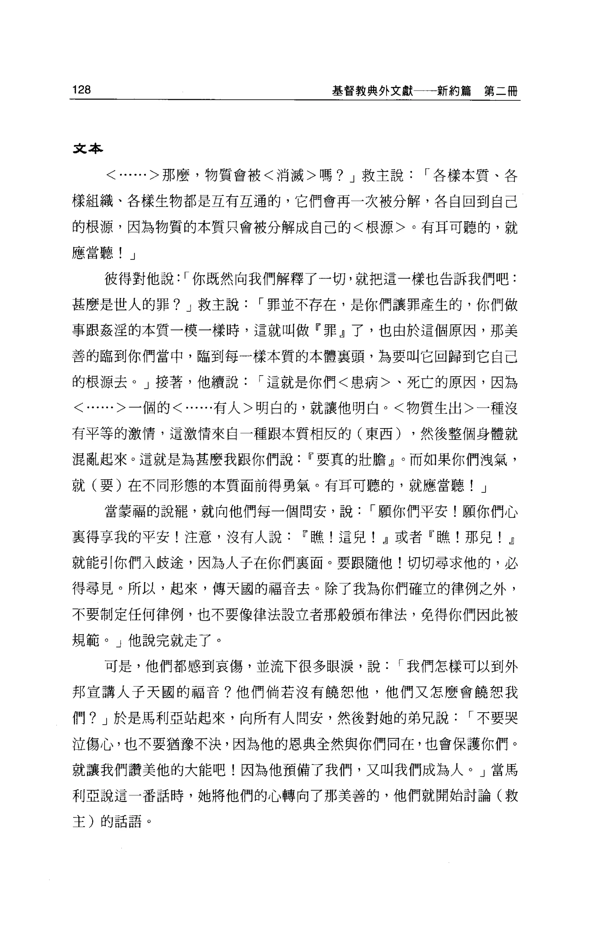 128                      基督教典外文獻一一新約篇   第二冊




文本

      <......>那麼，物質會被<消滅>嗎? J 救主說1"各樣本質、各

樣組織、各樣生物都是互有互通的，它們會再一次被分解，各自回到自己

的根源，因為物質的本質只會被分解成自己的<根源>。有耳可聽的，就

應當聽! J

      彼得對他說: 1"你既然向我們解釋了一切，就把這一樣也告訴我們吧:

甚麼是世人的罪? J 救主說1"罪並不存在，是你們讓罪產生的，你們做

事跟姦涅的本質一模一樣時，這就叫做『罪』了，也由於這個原因，那美

善的臨到你們當中，臨到每一樣本質的本體襄頭，為要叫它回歸到它自己

的根源去 o J 接著，他續說1"這就是你們<患病>、死亡的原因，因為

<......>一個的<......有人>明白的，就讓他明白。<物質生出>一種沒

有平等的激情，這激情來自一種跟本質相反的(東西)        ，然後整個身體就

混亂起來。這就是為甚麼我跟你們說Ir要真的壯膽』。而如果你們洩氣，

就(要)在不同形態的本質面前得勇氣。有耳可聽的，就應當聽! J

      當蒙福的說罷，就向他們每一個問安，說1"願你們平安!願你們心

襄得享我的平安!注意，沒有人說Ir瞧!這兒! ~或者『瞧!那兒! ~

就能引你們入歧途，因為人子在你們里面。要跟隨他!切切尋求他的，必

得尋見。所以，起來，傳天國的福音去。除了我為你們確立的律例之外，

不要制定任何律例，也不要像律法設立者那般頒布律法，免得你們因此被

規範。」他說完就走了。

      可是，他們都感到哀傷，並流下很多眼淚，說1"我們怎樣可以到外

邦宣講人子天圓的福音?他們倘若沒有饒恕他，他們又怎麼會饒恕我

們? J 於是馬利亞站起來，向所有人問安，然後對她的弟兄說1"不要哭

泣傷心，也不要猶豫不決，因為他的恩典全然與你們同在，也會保護你們。

就讓我們讚美他的大能吧!因為他預備了我們，又叫我們成為人。」當馬

利亞說這一番話時，她將他們的心轉向了那美善的，他們就開始討論(救

主)的話語。
 