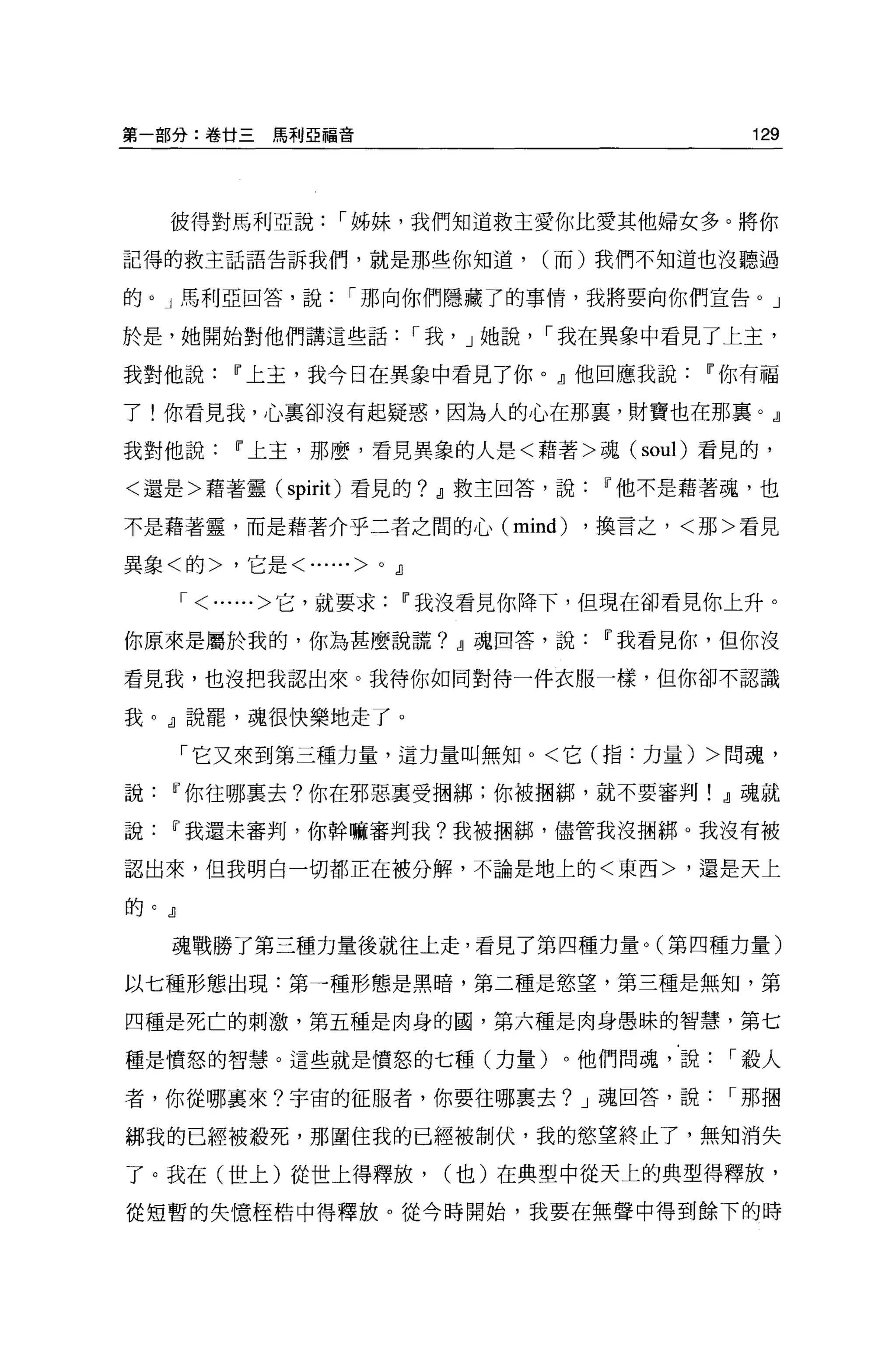 第一部分:卷廿三        馬利亞福音                                129




    彼得對馬利亞說，-姊妹，我們知道救主愛你比愛其他婦女多。將你

記得的救主話語告訴我們，就是那些你知道，                     (而)我們不知道也沒聽過

的。」馬利亞回答，說，-那向你們隱藏了的事情，我將要向你們宣告。」

於是，她開始對他們講這些話，-我， J 她說， ，-我在異象中看見了上主，

我對他說         IF 上主，我今日在異象中看見了你。』他回應我說             IF 你有福

了!你看見我，心里卻沒有起疑惑，因為人的心在那裹，財寶也在那稟。』

我對他說         IF 上主，那麼，看見異象的人是<藉著>魂( soul) 看見的，

<還是>藉著靈( spirit) 看見的? dl 救主回答，說             IF 他不是藉著魂，也

不是藉著靈，而是藉著介乎二者之間的心 (mind)                  ，換言之，<那>看見

異象<的>，它是<......>           0   dl

      ,-   <......>它，就要求        IF 我沒看見你降下，但現在卻看見你上升。

你原來是屬於我的，你為甚麼說謊? dl 魂回答，說                   IF 我看見你，但你沒

看見我，也沒把我認出來。我待你如同對待一件衣服一樣，但你卻不認識

我。』說罷，魂很快樂地走了。

      「它又來到第三種力量，這力量叫無知。<它(指:力量) >問魂，

說   IF 你往哪稟去?你在邪惡稟受咽綁;你被抽綁，就不要審判! dl 魂就

說   IF 我還未審判，你幹嘛審判我?我被擱綁，儘管我沒擱綁。我沒有被

認出來，但我明白一切都正在被分解，不論是地上的<東西>，還是天上

的。』

    魂戰勝了第三種力量後就往上走，看見了第四種力量。(第四種力量)

以七種形態出現:第一種形態是黑暗，第二種是慾望，第三種是無知，第

四種是死亡的刺激，第五種是肉身的國，第六種是肉身愚昧的智慧，第七

種是價怒的智慧。這些就是憤怒的七種(力量)。他們問魂，說，-殺人

者，你從哪襄來?宇宙的征服者，你要往哪襄去? J 魂回答，說，-那摺

綁我的已經被投死，那圍住我的已經被制伏，我的慾望終止了，無知消失

了。我在(世上)從世上得釋放，                     (也)在典型中從天上的典型得釋放，

從短暫的失憶桂桔中得釋放。從今時開始，我要在無聲中得到餘下的時
 