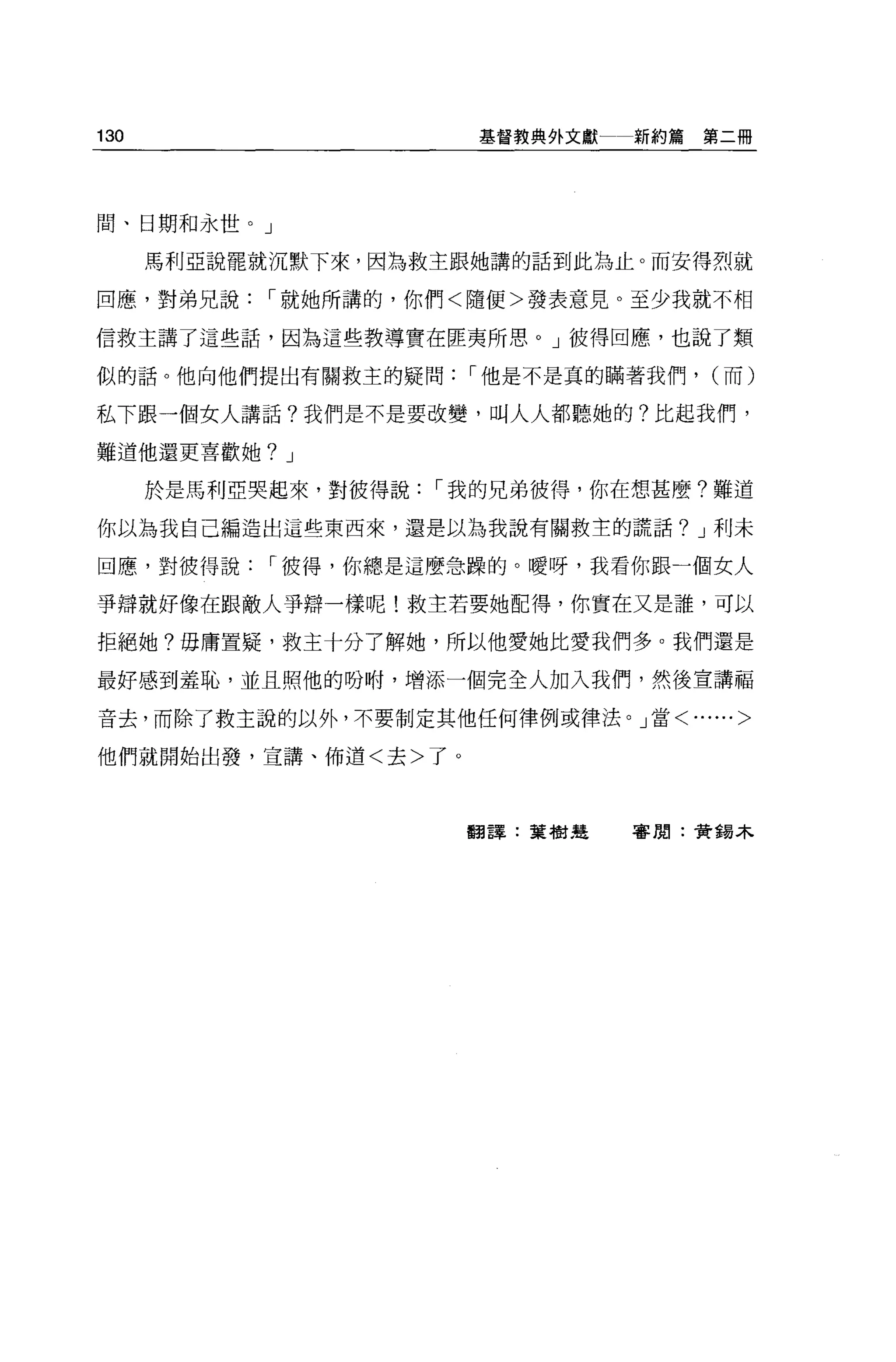 130                   基督教典外文獻   新約篇第二冊




聞、日期和永世。」

      馬利亞說罷就沉默下來，因為救主跟她講的話到此為止。而安得烈就

回應，對弟兄說，-就她所講的，你們<隨便>發表意見。至少我就不相

信救主講了這些話，因為這些教導實在匪夷所思。」彼得回應，也說了類

似的話。他向他們提出有關救主的疑問，-他是不是真的瞞著我們，     (而)

私下跟一個女人講話?我們是不是要改變，叫人人都聽她的?比起我們，

難道他還更喜歡她? J

      於是馬利亞哭起來，對彼得說，-我的兄弟彼得，你在想甚麼?難道

你以為我自己編造出這些東西來，還是以為我說有關救主的謊話? J 利未

回應，對彼得說，-彼得，你總是這麼急躁的。曖呀，我看你跟一個女人

事蹲就好像在跟敵人爭辯一樣呢!救主若要她配得，你實在又是誰，可以

拒絕她?毋庸置疑，救主十分了解她，所以他愛她比愛我們多。我們還是

最好感到羞恥，並且照他的吩咐，增添一個完全人加入我們，然後宣講福

音去，而除了救主說的以外，不要制定其他任何律例或律法。」當<......>

他們就開始出發，宣講、佈道<去>了。




                     翻譯:葉樹廷     害閒:贊錫木
 