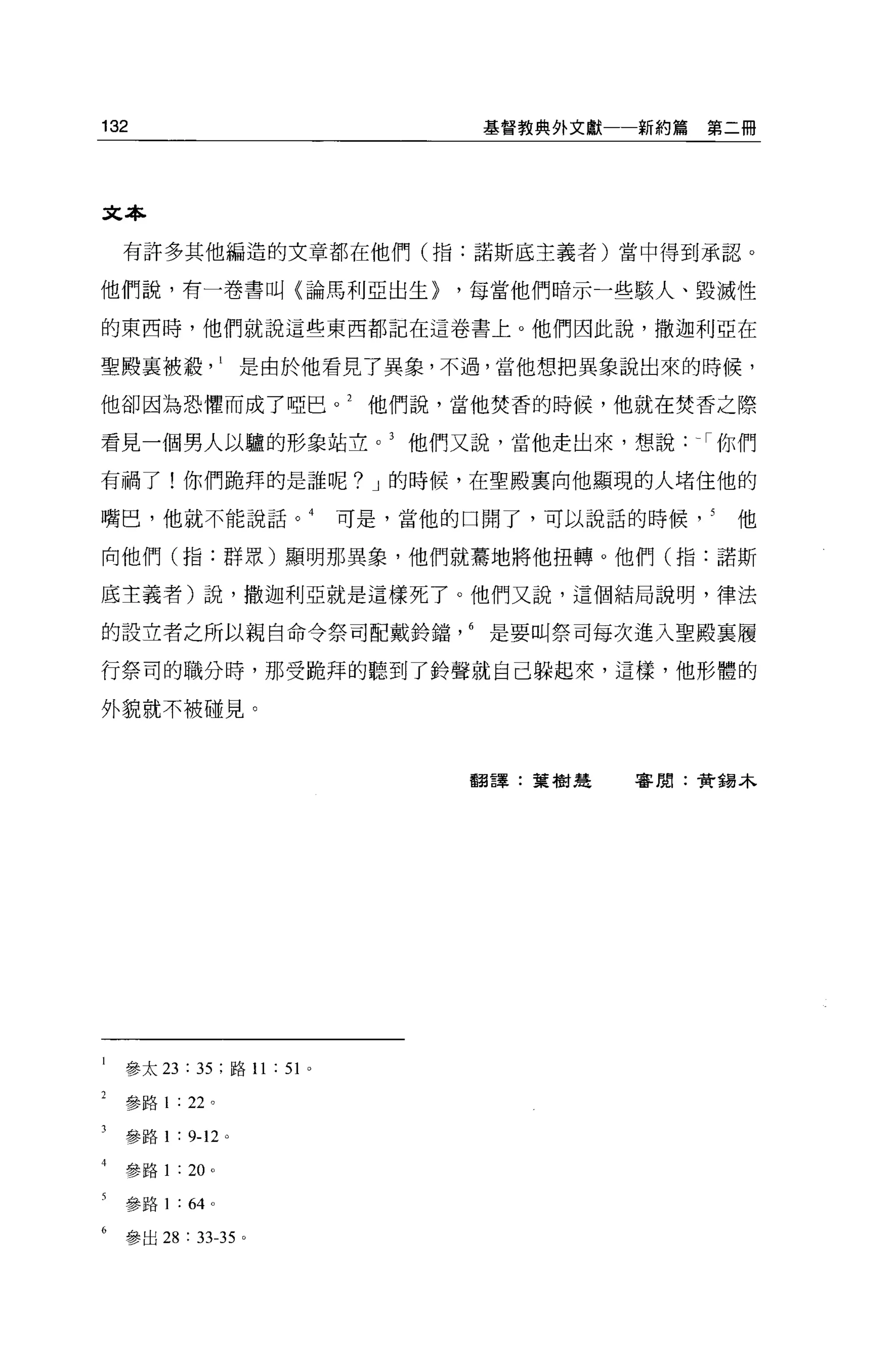 132                                            基督教典外文獻一一新約篇   第二冊




文本

  有許多其他編造的文章都在他們(指:諾斯底主義者)當中得到承認。

他們說，有一卷書叫〈論馬利亞出生}                            ，每當他們暗示一些駭人、毀滅性

的東西時，他們就說這些東西都記在這卷書上。他們因此說，撒迦利亞在

聖殿襄被載是由於他看見了異象，不過，當他想把異象說出來的時候，

他卻因為恐懼而成了啞巴。 2                           他們說，當他焚香的時候，他就在焚香之際

看見一個男人以驢的形象站立他們又說，當他走出來，想說: -，你們

有禍了!你們跪拜的是誰呢? J 的時候，在聖殿稟向他顯現的人堵住他的

嘴巴，他就不能說話。 4                            可是，當他的口開了，可以說話的時候      他

向他們(指:群眾)顯明那異象，他們就驀地將他扭轉。他們(指:諾斯

底主義者)說，撒迦利亞就是這樣死了。他們又說，這個結局說明，律法

的設立者之所以親自命令祭司配戴齡擋是要叫祭司每次進入聖殿襄履

行祭司的職分時，那受跪拜的聽到了齡聲就自己躲起來，這樣，他形體的

外貌就不被碰見。



                                              翻譯:葉樹是   審閱:贊錯木




  參太 23       : 35   ;路 11   : 51   0




  參路 1   :    22 。

  參路 1   :    9-12 。

  參路 1    : 20 。

  參路 1    :   64 。

  參出 28       :   33-35 。
 